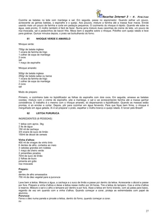 Receitas Internet 3 – N. Freitas
Cozinhe as batatas no leite com manteiga e sal. Em seguida, passe no espremedor. Quando esfriar um pouco,
acrescente as gemas batidas, o espinafre e o queijo. Aos poucos, misture a farinha até a massa ficar macia. Enrole
usando mais um pouco de farinha e corte em pedaços pequenos. O cozimento do nhoque é rápido. Quando ele sobe na
água, está pronto. O molho também é fácil de fazer. Numa jarra misture duas caixinhas de creme de leite, um pouco de
noz-moscada, sal e pedacinhos de bacon frito. Mexa bem e espalhe sobre o nhoque. Polvilhe com queijo ralado e leve
para gratinar. Quinze minutos depois, o prato sai borbulhando do forno.

       61       NHOQUE VERDE E AMARELO

Nhoque verde:

750gr de batata inglesa
1 xícara de farinha de trigo
1 colher de sopa de manteiga
2 ovos
sal
1 maço de espinafre

Nhoque amarelo:

500gr de batata inglesa
250gr de batata salsa ou baroa
1 xícara da farinha de trigo
1 colher de sopa da manteiga
2 ovos
sal

Modo de preparo:

Primeiro, a cozinheira bate no liqüidificador as folhas do espinafre com dois ovos. Em seguida, amassa as batatas
cozidas, mistura com o creme de espinafre, põe a manteiga, o sal e vai acrescentando farinha até a massa ganhar
consistência. O trabalho é o mesmo com o nhoque amarelo, só dispensando o liqüidificador. Quando as massas estão
prontas, é só enrolar e cortar. Depois, pôr para cozinhar em água fervendo. Para que fique bem firme, o nhoque é
mergulhado em água gelada. Aí é só preparar o prato, espalhar o molho branco e queijo ralado. E torcer pelo Brasil!!

       62       LEITOA PURURUCA

INGREDIENTES (6 PESSOAS)

1 leitoa com aprox. 3kg
2 lts de água
150 ml de cachaça
3/4 xícara de suco de limão
150ml de álcool de cereais

Vinha d’alhos:
400 ml de vinagre de vinho tinto
6 dentes de alho, cortados ao meio
3 cebolas grandes em rodelas
1 maço de cheiro verde
2 pimentões picados
70ml de suco de limão
2 folhas de louro
pimenta em grão
noz moscada

Preparo:
sal
dentes de alho amassados
750 ml de óleo vegetal para a pururuca

Lave bem a leitoa. Misture a água, a cachaça e o suco de limão e passe por dentro da leitoa. Acrescente o álcool e passe
por fora. Prepare a vinha d’alhos e deixe a leitoa nesse molho por 24 horas. Tire a leitoa do tempero. Coe a vinha d’alhos
e reserve. Misture o sal e o alho e tempere por dentro e por fora. Asse a leitoa em forno brando, com as patas para baixo,
regando de vez em quando com a vinha d’alhos. Quando começar a corar, proteja as extremidades com papel de
alumínio.
Pururuca:
Ferva o óleo numa panela e pincele a leitoa, dentro do forno, quando começar a corar.
ou



                                                                                                                       27
 