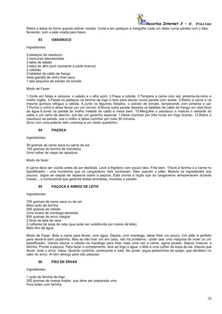 Receitas Internet 3 – N. Freitas
Retire a leitoa do forno quando estiver corada. Corte-a em pedaços e mergulhe cada um deles numa panela com o óleo
fervendo, com a pele virada para baixo.

       63        OSSOBUCO

Ingredientes:

4 pedaços de ossobuco
3 cenouras descascadas
3 talos de salsão
3 talos de alho poró (somente a parte branca)
2 cebolas
2 tabletes de caldo de frango
meia garrafa de vinho tinto seco
1 lata pequena de extrato de tomate

Modo de Fazer:

1.Corte em fatias a cenoura, o salsão e o alho poró. 2.Pique a cebola. 3.Tempere a carne com sal, pimenta-do-reino e
molho inglês. 4.Passe os pedaços na farinha de trigo e leve para dourar numa panela com azeite. 5.Retire a carne e na
mesma gordura refogue a cebola. 6.Junte os legumes fatiados, o extrato de tomate, temperando com pimenta e sal.
7.Ponha o vinho e deixe ferver por um minuto. 8.Numa outra panela dissolva os tabletes de caldo de frango em dois litros
de água.9.Junte na panela do molho metade do caldo e mexa bem. 10.Mergulhe o ossobuco e misture o restante do
caldo e um ramo de alecrim, prá dar um gostinho especial. 1.Deixe cozinhar por três horas em fogo brando. 12.Retire o
ossobuco da panela, coe o molho e deixe cozinhar por mais 30 minutos.
Sirva com uma polenta bem cremosa e um risoto quentinho.

       64        PAÇOCA

Ingredientes:

50 gramas de carne seca ou carne de sol
150 gramas de farinha de mandioca
Uma colher de raspa de rapadura

Modo de fazer:

A carne deve ser cozida antes de ser desfiada. Leve à frigideira com pouco óleo. Frite bem. Triture a farinha e a carne no
liqüidificador - uma mordomia que os cangaceiros nem sonhavam. Eles usavam o pilão. Misture os ingredientes aos
poucos. Jogue as raspas de rapadura sobre a paçoca. Está pronta a ração que os cangaceiros armazenavam durante
meses... o combustível que garantia festas animadas, movidas a xaxado.

       65        PAÇOCA E ARROZ DE LEITE

Ingredientes:

700 gramas de carne seca ou de sol
Meio quilo de farinha
200 gramas de cebola
Uma xícara de manteiga derretida
800 gramas de arroz integral
2 litros de leite de vaca
2 colheres de sopa de nata (que pode ser substituída por creme de leite)
Meio litro de água

Modo de Fazer: Bote a carne para ferver, com água. Depois, com manteiga, deixe fritar um pouco. Um pilão é perfeito
para deixá-la bem picadinha. Mas se não tiver um em casa, não há problema - pode usar uma máquina de moer ou um
liqüidificador. Vamos dourar a cebola na manteiga para fritar mais uma vez a carne, agora picada. Depois misturar a
farinha. Pronta a paçoca. Para fazer o complemento, leve ao fogo a água, o leite e uma colher de sopa de sal. Depois que
ferver, bote o arroz. mexa. Quando cozinhar, acrescente a nata. Se quiser, jogue pedacinhos de queijo, que derretem no
calor do arroz. Aí tem almoço para oito pessoas.

       66        PÃO DE ERVAS

Ingredientes:

1 quilo de farinha de trigo
200 gramas de massa madre, que deve ser preparada uma
hora antes com farinha,



                                                                                                                       28
 