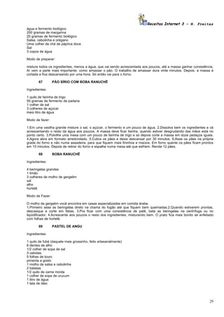 Receitas Internet 3 – N. Freitas
água e fermento biológico
200 gramas de margarina
20 gramas de fermento biológico
Salsa, cebolinha e orégano
Uma colher de chá de páprica doce
Sal
3 copos de água

Modo de preparar:

misture todos os ingredientes, menos a água, que vai sendo acrescentada aos poucos, até a massa ganhar consistência.
Aí vem a parte mais importante: como amassar o pão. O trabalho de amassar dura vinte minutos. Depois, a massa é
cortada e fica descansando por uma hora. Só então vai para o forno.

       67        PÃO SÍRIO COM BOBA RANUCHÊ

Ingredientes:

1 quilo de farinha de trigo
50 gramas de fermento de padaria
1 colher de sal
3 colheres de açúcar
meio litro de água

Modo de fazer:

1.Em uma vasilha grande misture o sal, o açúcar, o fermento e um pouco de água. 2.Dissolva bem os ingredientes e vá
acrescentando o resto da água aos poucos. A massa deve ficar lisinha, quando estiver desgrudando das mãos está no
ponto certo. 3.Polvilhe uma mesa com um pouco de farinha de trigo e só depois corte a massa em doze pedaços iguais.
4.Agora abra em formato arredondado. 5.Cubra os pães e deixe descansar por 30 minutos. 6.Asse os pães na própria
grade do forno e não numa assadeira, para que fiquem mais fininhos e macios. Em forno quente os pães ficam prontos
em 15 minutos. Depois de retirar do forno e espalhe numa mesa até que esfriem. Rende 12 pães.

       68        BOBA RANUCHÊ

Ingredientes:

4 beringelas grandes
1 limão
3 colheres de molho de gergelim
sal
alho
hortelã

Modo de Fazer:

O molho de gergelim você encontra em casas especializadas em comida árabe.
1.Primeiro asse as beringelas direto na chama do fogão até que fiquem bem queimadas.2.Quando estiverem prontas,
descasque e corte em fatias. 3.Pra ficar com uma consistência de patê, bata as beringelas na centrífuga ou no
liqüidificador. 4.Acrescente aos poucos o resto dos ingredientes, misturando bem. O prato fica mais bonito se enfeitado
com folhas de hortelã.

       69        PASTEL DE ANGU

Ingredientes:

1 quilo de fubá (daquele mais grossinho, feito artesanalmente)
6 dentes de alho
1/2 colher de sopa de sal
3 cebolas
5 folhas de louro
pimenta a gosto
1 molho de salsa e cebolinha
2 batatas
1/2 quilo de carne moída
1 colher de sopa de urucum
1 litro de água
1 lata de óleo




                                                                                                                    29
 