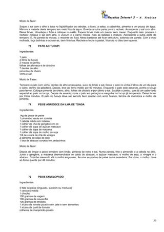 Receitas Internet 3 – N. Freitas
Modo de fazer:

Soque o sal com o alho e bata no liqüidificador as cebolas, o louro, a salsa, a cebolinha, pimenta e um pouco de água.
Misture a metade deste tempero em meio litro de água. Guarde a outra parte para o recheio. Acrescente o sal com alho.
Deixe ferver. Umedeça o fubá e coloque no caldo. Espere ferver mais um pouco, sem mexer. Enquanto isso, prepare o
recheio: refogue o sal com alho, o urucum e a carne moída. Rale as batatas e misture. Acrescente a outra parte do
tempero. E, na panela da massa, o restante do fubá. Mexa bastante até ficar bem duro, soltando da panela. Com a mão
molhada, faça bolinhas e achate-as, bem fininhas. Recheie e feche o pastel, fritando no óleo bem quente.

       70        PATO AO TUCUPI

Ingredientes:

1 pato
2 litros de tucupi
2 maços de jambu
folhas de alfavaca e de chicória
7 dentes de alho
pimentas de cheiro
vinho e sal

Modo de Fazer:

Tempere o pato com vinho, dentes de alho amassados, suco de limão e sal. Deixe o pato no vinha-d'alhos de um dia para
o outro, dentro da geladeira. Depois, leve ao forno médio por 90 minutos. Enquanto o pato está assando, ponha o tucupi
para ferver. Coloque pimenta de cheiro, alho, folhas de chicória e por último o sal. Escalde o jambu, que dá um sabor todo
especial ao pato no tucupi. Depois de assado, corte o pato em pedaços e mergulhe no tucupi já temperado. Deixe ferver
por trinta minutos. O pato no tucupi deve ser servido bem quente com arroz branco, farinha de mandioca e molho de
pimenta.

       71        PEIXE AGRIDOCE DA ILHA DE TONGA

Ingredientes:

1kg de posta de peixe
1 pimentão verde em rodelas
1 cebola média em rodelas
1 colher de chá de gengibre em pó
1 colher de sopa de açúcar mascavo
1 colher de sopa de maizena
1 colher de sopa de molho de soja
1/4 de xícara de chá de vinagre
2 colheres de sopa de óleo
1 lata de abacaxi cortado em pedacinhos

Modo de fazer:

Depois de limpar o peixe tempere com limão, pimenta do reino e sal. Numa panela, frite o pimentão e a cebola no óleo.
Junte o gengibre, a maizena desmanchada no caldo do abacaxi, o açúcar mascavo, o molho de soja, o vinagre e o
abacaxi. Cozinhe mexendo até o molho engrossar. Arrume as postas de peixe numa assadeira. Por cima, o molho. Leve
ao forno quente por 40 minutos.




       72        PEIXE ENVELOPADO

Ingredientes:

4 filés de peixe (linguado, surubim ou merluza)
1 cenoura média
1 chuchu
100 gramas de vagem
100 gramas de couve-flor
100 gramas de brócolis
1 xícara de tomate picado sem pele e sem sementes
1 xícara de purê de tomate
colheres de manjericão picado



                                                                                                                       30
 