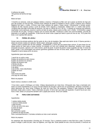 Receitas Internet 3 – N. Freitas
4 colheres de azeite
100 gramas de farinha de trigo
sal

Modo de fazer:

1.Cozinhe as verduras, corte em pedaços médios e reserve. 2.Tempere os filés com sal e passe na farinha de trigo prá
que não grudem na hora de fritar. 3.Ponha duas colheres de azeite na frigideira e doure o peixe. 4.Depois use a mesma
frigideira prá fazer o molho. 5.Ponha mais duas colheres de azeite e deixe dourar. 6.Acrescente o tomate picado.
7.Depois de três minutos ponha o purê de tomate. 8.Em seguida o manjericão. 9.Mexa bem e o molho está pronto.
10.Agora bote dois filés numa folha de alumínio, de mais ou menos 50 cm x 30 cm. 11.Aqueça as verduras que estavam
reservadas numa salmoura, escorra e ponha ao lado do peixe, depois cubra os filés com o molho. 12.Embrulhe o papel
no formato de um pato. 13.Faça o mesmo com os outros dois filés. 14.Decore o prato com purê de batatas, uma flor de
beterraba e um galho de manjericão. 15.Na hora de comer corte o papel por baixo e puxe de uma só vez. 16.O prato fica
lindo e com apenas 500 calorias.

       73        PERNIL DE JAVALI

Comer carne de animais exóticos não faz parte do dia a dia do brasileiro. Mas está tudo dentro da lei. O Ibama permite o
abate de animais criados em cativeiro. Sendo assim, tartarugas, jacarés, rãs
 podem ir para a panela sem dó nem piedade... Embaladinha, a carne até que parece bem comum. E para trazer de vez
esses bichos do mato para a nossa cozinha, foi lançado um livro com receitas bem diferentes. Avestruz com manga,
ensopado de jacaré, capivara com vinho branco, pernil de javali. O pernil de javali é nossa sugestão de hoje. O nome do
prato, javalix, é em homenagem aos bravos guerreiros gauleses de dois mil anos atrás, asterix e obelix, que eram bem
chegados à carne desse primo do porco.

Ingredientes (para seis pessoas)

1 pernil de um quilo e meio
9 grãos de pimenta do reino branca
9 grãos da pimenta da Jamaica
9 grãos da pimenta rosa
2 dentes de alho
2 ramos de alecrim
2 de sálvia
2 de tomilho. todos debulhados
2 folhas de louro
limão
meia xícara de azeite
uma taça de vinho seco

Modo de preparar

Quem ensina a receita é o chefe nonô.

1.Fure todo o pernil. 2.Esfregue um limão. 3.Deixe descansando por meia hora. 4.Enquanto isso, faça a marinada com
todos os outros ingredientes e um pouco de sal.5.Depois de enxugar o pernil com um guardanapo, derrame a marinada, e
deixe descansar por doze horas. 6.Regue de meia em meia hora. Na assadeira, coloque o lado brilhante do papel
laminado virado para a carne. Toda a marinada vai junto. O forno tem que estar pré aquecido. O pernil fica lá por uma
hora e meia. Deixe um pouquinho também sem o papel para dourar. Sirva com salada.

       74        PERU COM CASTANHAS

Ingredientes:

1 cebola média picada
1 cenoura média picada
1 peito de peru
1/2 litro de vinho tinto seco
2 copos de água
20 castanhas
Sal e pimenta a gosto
2 colheres de sopa de óleo
Para o acompanhamento: 2 tomates cortados ao meio e sem semente

Modo de preparar:

As castanhas são descascadas e fervidas por 10 minutos. Com a castanha quente é mais fácil tirar a pele. O próximo
passo é refogar o peito de peru: óleo na frigideira, com fogo alto. Duas pitadas de sal e uma de pimenta. A cenoura vai



                                                                                                                     31
 