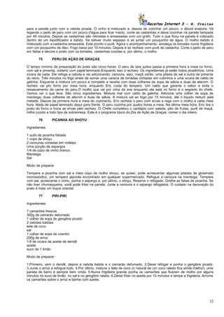 Receitas Internet 3 – N. Freitas
para a panela junto com a cebola picada. O vinho é misturado e, depois de cozinhar um pouco, o álcool evapora. Vá
regando o peito de peru com um pouco d'água para ficar macio. Junte as castanhas e deixe cozinhar na panela tampada
por 45 minutos. Depois as castanhas são retiradas e amassadas com um grafo. Tudo o que ficou na panela é colocado
dentro de um liqüidificador e batido. Se estiver muito espesso é só juntar um pouquinho de água. O molho batido é
misturado com a castanha amassada. Está pronto o purê. Agora o acompanhamento: amoleça os tomates numa frigideira
com um pouquinho de óleo. Fogo baixo por 10 minutos. Depois é só rechear com purê de castanha. Corte o peito de peru
em fatias e decore o prato com os tomates, castanhas cozidas e, por último, o molho.

       75       PERU DE AÇÃO DE GRAÇAS

O tempo mínimo de preparação do prato são cinco horas. O peru de seis quilos passa a primeira hora e meia no forno,
com sal e pimenta, coberto com papel laminado.Enquanto isso o recheio: Os ingredientes já estão todos picadinhos. Uma
xícara de cada. Ele refoga a cebola e vai adicionando: cenoura, aipo, maçã verde, uma pitada de sal e outra de pimenta
do reino. Três minutos no fogo antes de somar uma caneca de torradas cortadas em cubinhos e uma xícara de caldo de
galinha. Esquente a mistura um pouco e complete a receita com duas colheres de sopa de sálvia e duas de alecrim. O
recheio vai pro forno por meia hora, enquanto Eric cuida do tempero. Um caldo que garante o sabor e evita o
ressecamento da carne do peru.O molho que vai por cima da ave enquanto ela está no forno é o segredo do chefe.
Vamos ver o que leva. São cinco ingredientes. Misture mel com caldo de galinha. Adicione uma colher de sopa de
manteiga, duas colheres de alecrim e duas de sálvia. A mistura vai ao fogo por 15 minutos, até o líquido reduzir pela
metade. Depois da primeira hora e meia do cozimento, Eric recheia o peru com ervas e rega com o molho a cada meia
hora. Nada de papel laminado daqui para frente. O peru cozinha por quatro horas e meia. Na última meia hora, Eric tira o
prato do forno e troca as ervas pelo recheio. O Chefe completou o cardápio com salada, pão de frutas, purê de maçã,
milho cozido e todo tipo de sobremesa. Este é o programa típico do Dia de Ação de Graças: comer o dia inteiro.

       76       PICANHA AO SHOYU

Ingredientes

1 quilo de picanha fatiada
1 copo de shoyu
2 cenouras cortadas em rodelas
Uma porção de aspargos
1/4 de copo de vinho branco
Manteiga
Sal

Modo de preparar

Tempere a picanha com sal e meio copo de molho shoyu, se quiser, pode acrescentar algumas pitadas de glutamato
monossódico, um tempero japonês encontrado em qualquer supermercado. Refogue a cenoura na manteiga. Tempere
com sal, acrescente o vinho, ponha o aspargo e, por último, o shoyu. Reserve o refogado. Grelhe as fatias de picanha. Se
não tiver churrasqueira, você pode fritar na panela. Junte a cenoura e o aspargo refogados. O cuidado na decoração do
prato é mais um toque oriental.

       77       PIRI-PIRI

Ingredientes:

7 camarões frescos
300g de camarão defumado
1 colher de sopa de gengibre picado
2 cebolas batidas
leite de coco
sal
1 colher de sopa de coentro
200g de arroz
1/4 de xícara de azeite de dendê
azeite
suco de 1 limão

Modo de preparar:

1.Primeiro, vem o dendê, depois a cebola batida e o camarão defumado. 2.Deixe refogar e ponha o gengibre picado.
3.Junte o arroz e refogue tudo. 4.Por último, misture o leite de coco (o natural de um coco ralado fica ainda melhor), uma
panela de barro é sempre bem vinda. 5.Numa frigideira grande ponha os camarões que ficaram de molho por alguns
minutos no suco de limão, no sal e no gengibre ralado. 6.Deixe fritar no azeite por 10 minutos e tampe a frigideira. Arrume
os camarões sobre o arroz e banhe com azeite.




                                                                                                                        32
 