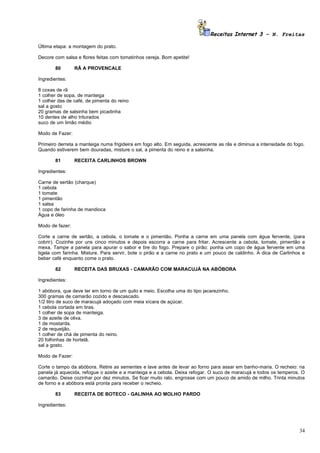 Receitas Internet 3 – N. Freitas

Última etapa: a montagem do prato.

Decore com salsa e flores feitas com tomatinhos cereja. Bom apetite!

       80        RÃ A PROVENCALE

Ingredientes:

8 coxas de rã
1 colher de sopa, de manteiga
1 colher das de café, de pimenta do reino
sal a gosto
20 gramas de salsinha bem picadinha
10 dentes de alho triturados
suco de um limão médio

Modo de Fazer:

Primeiro derreta a manteiga numa frigideira em fogo alto. Em seguida, acrescente as rãs e diminua a intensidade do fogo.
Quando estiverem bem douradas, misture o sal, a pimenta do reino e a salsinha.

       81        RECEITA CARLINHOS BROWN

Ingredientes:

Carne de sertão (charque)
1 cebola
1 tomate
1 pimentão
1 salsa
1 copo de farinha de mandioca
Água e óleo

Modo de fazer:

Corte a carne de sertão, a cebola, o tomate e o pimentão. Ponha a carne em uma panela com água fervente, (para
cobrir). Cozinhe por uns cinco minutos e depois escorra a carne para fritar. Acrescente a cebola, tomate, pimentão e
mexa. Tampe a panela para apurar o sabor e tire do fogo. Prepare o pirão: ponha um copo de água fervente em uma
tigela com farinha. Misture. Para servir, bote o pirão e a carne no prato e um pouco de caldinho. A dica de Carlinhos e
beber café enquanto come o prato.

       82        RECEITA DAS BRUXAS - CAMARÃO COM MARACUJÁ NA ABÓBORA

Ingredientes:

1 abóbora, que deve ter em torno de um quilo e meio. Escolha uma do tipo jacarezinho.
300 gramas de camarão cozido e descascado.
1/2 litro de suco de maracujá adoçado com meia xícara de açúcar.
1 cebola cortada em tiras.
1 colher de sopa de manteiga.
3 de azeite de oliva.
1 de mostarda.
2 de requeijão.
1 colher de chá de pimenta do reino.
20 folhinhas de hortelã.
sal a gosto.

Modo de Fazer:

Corte o tampo da abóbora. Retire as sementes e lave antes de levar ao forno para assar em banho-maria. O recheio: na
panela já aquecida, refogue o azeite e a manteiga e a cebola. Deixa refogar. O suco de maracujá e todos os temperos. O
camarão. Deixe cozinhar por dez minutos. Se ficar muito ralo, engrosse com um pouco de amido de milho. Trinta minutos
de forno e a abóbora está pronta para receber o recheio.

       83        RECEITA DE BOTECO - GALINHA AO MOLHO PARDO

Ingredientes:




                                                                                                                     34
 
