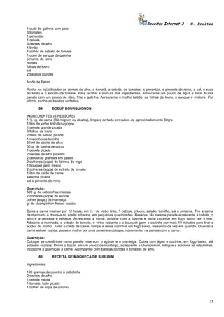 Receitas Internet 3 – N. Freitas
1 quilo de galinha sem pele
3 tomates
1 pimentão
1 cebola
3 dentes de alho
1 limão
1 colher de extrato de tomate
1 copo de sangue de galinha
pimenta do reino
hortelã
folhas de louro
sal
2 batatas cozidas

Modo de Fazer:

Ponha no liqüidificador os dentes de alho, o hortelã, a cebola, os tomates, o pimentão, a pimenta do reino, o sal, o suco
do limão e o extrato de tomate. Para facilitar a mistura dos ingredientes, acrescente um pouco de água e bata. Numa
panela com um pouco de óleo, frite a galinha. Acrescente o molho batido, as folhas de louro, o sangue e misture. Por
último, ponha as batatas cortadas.

       84        BOEUF BOURGUIGNON

INGREDIENTES (6 PESSOAS)
1 ½ kg. de carne (filé mignon ou alcatra), limpa e cortada em cubos de aproximadamente 50grs
1 litro de vinho tinto Bourgogne
1 cebola grande picada
3 folhas de louro
2 talos de salsão picado
1 macinho de tomilho
50 ml de azeite de oliva
50 gr de banha de porco
1 cebola picada
2 dentes de alho picados
2 cenouras grandes em palitos
2 colheres (sopa) de farinha de trigo
1 bouquet garni fresco
2 colheres (sopa) de extrato de tomate
1 litro de caldo de carne
salsinha picada
sal e pimenta do reino

Guarnição:
500 gr de cebolinhas miúdas
2 colheres (sopa) de açúcar
colher (sopa) de manteiga
gr de champinhon fresco cozido

Deixe a carne marinar por 12 horas, em ½ l de vinho tinto, 1 cebola, o louro, salsão, tomilho, sal e pimenta. Tire a carne
da marinada e doure-a no azeite e banha, em pequenas quantidades. Reserve. Na mesma panela acrescente a cebola, o
alho e a cenoura e refogue. Acrescente a carne, polvilhe com a farinha e deixe cozinhar em fogo baixo por 5 min.
Adicione a marinada, o extrato de tomate, o vinho restante e o bouquet garni e cozinhe por mais 10 minutos para tirar a
acidez do molho. Junte o caldo de carne, tampe e deixe cozinhar em fogo baixo, mexendo de vez em quando. Quando a
carne estiver cozida, passe o molho por uma peneira e coloque, novamente, na panela com a carne.

Guarnição:
Coloque as cebolinhas numa panela rasa com o açúcar e a manteiga. Cubra com água e cozinhe, em fogo baixo, até
estarem cozidas. Doure o bacon em um pouco de manteiga, acrescente o champinhon, refogue e adicione as cebolinhas.
Incorpore a guarnição à carne. Acompanhe com batatas cozidas e torradas de alho.

       85        RECEITA DE MOQUECA DE SURUBIM

Ingredientes:

100 gramas de coentro e cebolinha
2 dentes de alho
1 cebola média
1 tomate. tudo picado
1 colher de sopa de colorau



                                                                                                                       35
 