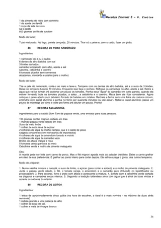 Receitas Internet 3 – N. Freitas
1 de pimenta do reino com cominho
1 de azeite de dendê
1 copo de leite de coco
sal a gosto
800 gramas de filé de surubim

Modo de fazer:

Tudo misturado. No fogo, panela tampada, 20 minutos. Tirar só o peixe e, com o caldo, fazer um pirão.

       86        RECEITA DE PEIXE NAMORADO

Ingredientes:

1 namorado de 2 ou 3 quilos
6 dentes de alho batidos com sal
3 limões cortados
camarão temperado com alho, azeite e sal
salsinha, cebolinha e coentro
6 tomates picados sem sementes
alcaparras, mostarda e azeite (para o molho)

Modo de fazer:

Tire a pele do namorado, corte-o ao meio e lave-o. Tempere com os dentes de alho batidos, sal e o suco de 3 limões.
Deixe no tempero durante 10 minutos. Enquanto isso faça o recheio. Refogue os camarões no alho, azeite e sal. Retire a
água que vai se formar prá cozinhar um pouco os tomates. Ponha essa "água" do camarão em outra panela, quando ela
estiver fervendo bote os tomates picados, a salsa , a cebolinha e o coentro. Mexa bem ate ficar consistente. Agora
coloque o peixe aberto num tabuleiro forrado de batatas em rodelas. Recheie e feche com uma linha de costura comum,
embrulhe com papel alumínio e ponha no forno por quarenta minutos (ou até assar). Retire o papel alumínio, passe um
pouco de manteiga por cima e volte pro forno prá dourar um pouco. Pronto!

       87        RECEITA TAILANDESA

Ingredientes para a salada Som Tam de papaya verde, uma entrada para duas pessoas:

150 gramas de filet mignon cortado em tiras
1 mamão papaia verde ralado em tiras
Suco de meio limão
1 colher de sopa rasa de açúcar
2 colheres de sopa de molho namplá, que é o caldo de peixe
salgado (encontrado em mercearias de importados)
4 colheres de sopa de amendoim torrado e moído
4 colheres de sopa de camarão seco
Brotos de alface crespa e roxa
5 tomates cereja partidos ao meio
Cebolinha verde e molho de pimenta malagueta

Obs:
A receita pode ser feita com carne de porco. Mas o filé mignon agrada mais ao paladar brasileiro. Deixe a carne grelhar
em óleo de sua preferência. É grelhar ao ponto inteiro para cortar depois. Ele esfria e pega o gosto, dos outros temperos.

Modo de preparar:

1. Numa vasilha misture o namplá, o suco de limão, o açúcar (para cortar a acidez), e o molho de pimenta malagueta. 2.
Junte o papaia verde ralado, o filé, o tomate cereja, o amendoim e o camarão seco (triturado no liqüidificador ou
processador). 3. Para decorar, forre o prato com alface e acrescente a mistura. 4. Enfeite com a cebolinha verde cortada
na diagonal e camarões secos inteiros. 5. Seguindo a tradição tailandesa sirva com água que é sinal de boas vindas e
aprecie os sabores do oriente.

       88        RECEITA DE LEITOA

Ingredientes:

1 leitoa de aproximadamente cinco quilos (na hora de escolher, a ideal é a mais novinha - no máximo de duas atrês
semanas)
1 cebola grande e uma cabeça de alho
1 colher de sopa de sal,
1 colher e meia de vinagre branco



                                                                                                                       36
 