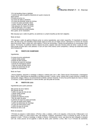 Receitas Internet 3 – N. Freitas

1/2 k de bacalhau limpo e desfiado
1 cubinho de caldo de galinha dissolvido em quatro xícaras de
água quente
2 xícaras de arroz cru
1/2 xícara de salsa e cebolinha
1/2 xícara de pimentão verde em tirinhas
1 xícara de queijo parmesão ralado
1 xícara, menos um dedo, de azeite
1 lata pequena de massa de tomate
1 lata de petit-pois, com a água
1 xícara de azeitonas pretas picadas
Sal a gosto, se for necessário

Não esqueça que o caldo de galinha, as azeitonas e o próprio bacalhau já são bem salgados.

Modo de fazer:

1.O dissolva o caldo de galinha.2.Depois juntar os outros ingredientes, sem ordem específica. O importante é misturar
bem. Se este arroz com bacalhau fosse levado agora ao forno de um fogão comum, demoraria no mínimo 45 minutos
para ficar pronto. Mas o nosso tem outro destino: o forno de microondas, o tempo de permanência no microondas é bem
menor. 18 minutos, na potência máxima. Depois de pronto, esperar mais seis minutos antes de retirar o prato do forno.
Esta porção dá para seis a oito pessoas. E com um bom vinho branco como companhia, o almoço da sexta-feira santa
será inesquecível.

         93       RISOTO DE CHAMPANHE

Ingredientes:

2   xícaras de arroz parbolizado
1   cebola média picada
2   dentes de alho picados
2   colheres de sopa de manteiga
1   pacote de champignon fresco
1   copo de creme de leite fresco
1   colher de sobremesa de sal
1   garrafa de champanhe

Modo de Fazer:

1.Numa frigideira, esquente a manteiga e refogue a cebola junto com o alho. Deixe dourar.2.Acrescente o champignon
fresco. Ele é o ideal porque se desidrata e dá gosto ao prato. 3.Junte o arroz, misture bem e para cozinhar a metade do
champanhe. Salgue. Mexa e vá acrescentando a bebida, sempre mexendo. O arroz fica pronto depois de mais ou menos
15 minutos. O último ingrediente é o creme de leite, que não pode ser de lata.

         94       RISOTO DE LULA

Ingredientes para quatro pessoas:

400 gramas de arroz italiano
500 gramas de lula
1 colher de sopa de tinta de lula
1 cebola média picada
2 dentes de alho
2 pitadas de salsinha picada
1 litro de caldo de peixe
3 colheres de sopa de queijo parmesão
1/2 copo de azeite extra virgem
1 colher de sobremesa de manteiga
1/2 copo de vinho branco seco
1 colher de sopa de tomate
Pimenta do reino e sal

Modo de preparar:

1.Primeiro se prepara o molho básico. 2.Ponha o óleo, a cebola, o alho e em seguida, a tinta da lula. 3.Mexa bem e vá
misturando a salsa e o vinho branco seco, até evaporar. 4.Depois, acrescente a lula e a pimenta do reino. É hora de
preparar o risoto. 1.Ponha a manteiga, a cebola e misture. 2.Acrescente o arroz, que deve ser bem refogado e tempere
com sal. 3.Aos poucos vai se jogando o caldo de peixe, para cozinhar o arroz. São 4 ou 5 minutos de cozimento.



                                                                                                                    38
 