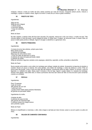 Receitas Internet 3 – N. Freitas
4.Depois, misture o risoto ao molho de lula e deixe cozinhar por mais 20 minutos. 5.Quando estiver pronto, misture a
manteiga, o queijo e o azeite e mexa. Agora é só servir o risoto de cor única e gosto romântico.

       95        RISOTO DE TOFU

Ingredientes:

300g de tofu
500g de arroz integral
1 cebola picada
2 cenouras raladas
1 maço de cebolinha
gersal

Modo de fazer:

No óleo vegetal, a cebola é frita até ficar bem dourada. Em seguida, mistura-se o tofu com shoyu, o molho de soja. Três
minutos depois, é hora de botar o arroz integral já cozido. E mexer bem. A seguir, as cenouras cruas. A mexer mais um
pouco e está quase pronta a refeição. Agora é só jogar a cebolinha e o gersal por cima.

       96        RISOTO PRIMAVERA

Ingredientes:

3 xícaras de arroz tipo arbóreo, próprio para risoto.
Meia cebola picada
4 colheres de manteiga
Meia taça de vinha branco seco
1,5 litro de caldo de legumes ou carne
4 colheres de sopa de queijo parmesão ralado
2 colheres de azeite
200g de verduras e legumes variados como aspargos, abobrinha, espinafre, ervilha, pimentão e alcachofra

Modo de Fazer:

Numa panela junte azeite e uma colher de manteiga para refogar metade da cebola. Acrescente os legumes já picados e
cozidos. Doure um pouco e reserve. Em outra panela, uma colher de manteiga, o resto da cebola e o arroz. Frite um
pouco para não grudar. Junte o vinho em fogo alto até evaporar. Acrescente parte do caldo. Espere 14 minutos. Junte os
legumes e o restante do caldo. Deixe mais 3 minutos e tire do fogo. Agora o queijo ralado e o restante da manteiga.
Quanto mais gelado, mais brilho terá. O risoto à primavera não leva sal e deve ser feito na hora de servir para conservar
o ponto e a umidade.

       97        RÚCULA

Ingredientes:

Para 10 pessoas
2 pés de rúcula
400 gramas de uva rubi
1 pêra bem dura
1 queijo ariche médio (lojas produtos libaneses)
60 gramas de parmesão ralado

Ingredientes do molho

4 dentes de alho
5 colheres de sopa de leite
200 gramas de maionese light
2 colheres (sopa) de vinagre branco
sal e pimenta a gosto

Modo de Fazer:

Misture no liqüidificador a maionese, o alho, leite vinagre e sal bata por dois minutos. (picar a uva em quatro e a pêra em
tiras).

       98        SALADA DE CAMARÃO COM MANGA

Ingredientes:



                                                                                                                        39
 