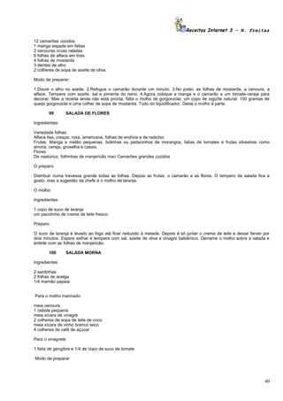 Receitas Internet 3 – N. Freitas

12 camarões cozidos
1 manga espada em fatias
2 cenouras cruas raladas
6 folhas de alface em tiras
4 folhas de mostarda
3 dentes de alho
2 colheres de sopa de azeite de oliva.

Modo de preparar:

1.Doure o alho no azeite. 2.Refogue o camarão durante um minuto. 3.No prato: as folhas de mostarda, a cenoura, a
alface. Tempere com azeite, sal e pimenta do reino. 4.Agora coloque a manga e o camarão e um tomate-cereja para
decorar. Mas a receita ainda não está pronta, falta o molho de gorgonzola: um copo de iogurte natural, 100 gramas de
queijo gorgonzola e uma colher de sopa de mostarda. Tudo do liqüidificador. Deixe o molho à parte.

       99       SALADA DE FLORES

Ingredientes:

Variedade folhas:
Alface lisa, crespa, roxa, americana, folhas de endívia e de radichio
Frutas: Manga e melão pequenas, bolinhas ou pedacinhos de morangos, fatias de tomates e frutas silvestres como
amora, cereja, groselha e cassis.
Flores:
De nastúrico, folhinhas de manjericão roxo Camarões grandes cozidos

O preparo:

Distribuir numa travessa grande todas as folhas. Depois as frutas, o camarão e as flores. O tempero da salada fica a
gosto, mas a sugestão da chefe é o molho de laranja.

O molho:

Ingredientes:

1 copo de suco de laranja
um pacotinho de creme de leite fresco.

Preparo:

O suco de laranja é levado ao fogo até ficar reduzido à metade. Depois é só juntar o creme de leite e deixar ferver por
dois minutos. Espere esfriar e tempere com sal, azeite de oliva e vinagre balsâmico. Derrame o molho sobre a salada e
enfeite com as folhas de manjericão.

       100      SALADA MORNA

Ingredientes

2 sardinhas
2 folhas de acelga
1/4 mamão papaia


Para o molho marinado:

meia cenoura
1 cebola pequena
meia xícara de vinagre
2 colheres de sopa de leite de coco
meia xícara de vinho branco seco
4 colheres de café de açúcar

Para o vinagrete:

1 fatia de gengibre e 1/4 de copo de suco de tomate

Modo de preparar




                                                                                                                    40
 