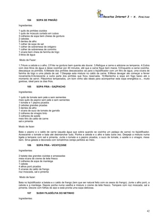 Receitas Internet 3 – N. Freitas
         104     SOPA DE PINHÃO

Ingredientes:

1   quilo de pinhões cozidos
1   quilo de músculo cortado em cubos
3   colheres de sopa bem cheias de gordura
2   cebolas
5   dentes de alho
1   colher de sopa de sal
1   colher de sobremesa de orégano
1   colher de sobremesa de cominho
1   xícara bem cheia de farinha de trigo
3   litros de água

Modo de Fazer:

1.Triture a cebola e o alho. 2.Frite na gordura bem quente ate dourar. 3.Refogue a carne e adicione os temperos. 4.Cubra
com dois litros de água e deixe cozinhar por 40 minutos, até que a carne fique bem macia. 5.Enquanto a carne cozinha,
descasque os pinhões. 6.Metade dos pinhões descascados vai para o liqüidificador com um litro de água, uma xícara de
farinha de trigo e uma pitada de sal. 7.Despeje esta mistura no caldo de carne. 8.Mexa devagar ate começar a ferver
novamente.9.Acrescente a outra parte dos pinhões que ficou reservada. 10.Mantenha a sopa em fogo baixo até o
momento de servir. Pãezinhos temperados, um bom vinho são ideais para acompanhar esta sopa energética e... muito
gostosa, ideal para os dias frios.

         105     SOPA FRIA - GAZPACHO

Ingredientes:

1 quilo de tomate sem pele e sem sementes
meio quilo de pepino sem pele e sem sementes
1 tomate e 1 pepino picados
2 cebolas grandes picadas
3 dentes de alho
1 xícara de suco de tomate de garrafa
2 colheres de vinagre tinto
3 colheres de azeite
meio litro de caldo de carne
sal e pimenta

Modo de fazer:

Bata o pepino e o caldo de carne (aquela água que sobra quando se cozinha um pedaço de carne) no liqüidificador.
Acrescente o tomate e bata até desmanchar tudo. Ponha a cebola e o alho e bata outra vez. Despeje a mistura numa
tigela e tempere com sal e pimenta. Junte o tomate e o pepino picados, o suco de tomate, o azeite e o vinagre, mexa
bem. Sirva gelada e decorada com tomatinhos cereja partidos ao meio.

         106     SOPA FRIA - VICHYÇOISE

Ingredientes:

2 batata das grandes cozidas e amassadas
meia xícara de creme de leite fresco
2 colheres de sopa de manteiga
1 cebola
4 alhos poró picados
5 xícaras de caldo de frango
noz moscada, sal e pimenta

Modo de fazer:

Bata no liqüidificador a batata e o caldo de frango (tem que ser natural feito com os ossos do frango). Junte o alho poró, a
cebola e a manteiga. Depois ponha numa vasilha e misture o creme de leite fresco. Tempere com noz moscada, sal e
pimenta. Decore com folhas de aipo e está pronta uma sopa deliciosa.

         107     SUSHI FILADÉLFIA DO NETINHO

Ingredientes:




                                                                                                                         42
 