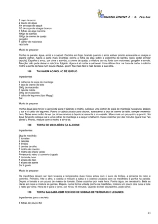 Receitas Internet 3 – N. Freitas
1 copo de arroz
2 copos de água
1/4 de copo de saquê
1/3 de copo de vinagre branco
3 folhas de alga marinha
100gr de salmão
100gr de creme de queijo
gergelim
1 colher de maionese
raiz forte

Modo de preparar:

Ponha na panela: água, arroz e o saquê. Cozinhe em fogo, brando quando o arroz estiver pronto acrescente o vinagre e
espere esfriar. Agora a parte mais divertida: ponha a folha da alga sobre a esteirinha de bambu (para poder enrolar
depois). Espalhe o arroz, por cima o salmão, o creme de queijo, a mistura de raiz forte com maionese, gergelim e enrole.
Atenção: não pode deixar o rolo ficar folgado. Agora é só cortar e saborear. Uma última dica: na hora de cortar o rolinho
molhe a ponta da faca num pouco d'água, assim fica mais fácil e não destrói a sua obra.

        108     TALHARIM AO MOLHO DE QUEIJO

Ingredientes

2 colheres de sopa de manteiga
1 lata de creme de leite
500g de macarrão
1 cebola média
300g de mussarela
1 caldo de legumes (tipo Maggi)
Sal

Modo de preparar

Ponha água para ferver e aproveita para ir fazendo o molho. Coloque uma colher de sopa de manteiga na panela. Depois
o sal e o caldo de legumes. Ponha a cebola picada para dourar, acrescente a lata de creme de leite, sempre mexendo
bem. Deixe esse molho ferver por cinco minutos e depois acrescente a mussarela. Mexa mais um pouquinho e pronto. Na
água fervendo coloque sal e uma colher de manteiga e a seguir o talharim. Deixe cozinhar por dez minutos (para ficar "ao
dente"). Pronto, misture com o molho e sirva-se.

        109     TORTA DE MEXILHÕES DA ALCIONE

Ingredientes:

2kg de mexilhão
3 tomates
2 cebolas
4 limões
6 dentes de alho
1 molho de coentro
1 molho de cheiro verde
Pimenta do reino c/ cominho à gosto
1 dúzia de ovos
1 xícara de óleo
1 xícara de azeite
Sal à gosto

Modo de preparar:

Os mexilhões devem ser bem lavados e temperados duas horas antes com o suco de limões, a pimenta do reino e
cominho. Primeiro, frite o alho, a cebola e misture a salsa e o coentro picados com os mexilhões e ponha na panela.
Depois o tomate e um pouco de massa de tomate. Deixe cozinhar por meia hora. Ponha água, se necessário. Bata as
claras em neve e misture as gemas. Depois, numa forma untada ponha os mexilhões, misture um pouco dos ovos e bote
o resto por cima. Hora de ir para o forno, por 10 ou 15 minutos. Quando estiver douradinho, pode servir.

        110     TORTA SALGADA COM RECHEIO DE SOBRAS DE VERDURAS E LEGUMES

Ingredientes para o recheio:

4 folhas de couve-flor



                                                                                                                      43
 