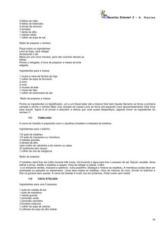 Receitas Internet 3 – N. Freitas
4   folhas de nabo
4   folhas de beterraba
4   ramas de cenoura
3   tomates
1   dente de alho
1   cebola média
1   colher de sopa de sal.

Modo de preparar o recheio:

Pique todos os ingredientes
Leve ao fogo, para refogar
Acrescente o sal
Mexa por uns cinco minutos, para não cozinhar demais as
folhas
Pronto o refogado, é hora de preparar a massa da torta
salgada.

Ingredientes para a massa:

1   xícara e meia de farinha de trigo
1   colher de sopa de fermento
3   ovos
2   ovos
2   xícaras de leite
1   xícara de óleo
1   colher de sobremesa de sal.

Modo de preparar a massa:

Ponha os ingredientes no liqüidificador, um a um Deixe bater até a mistura ficar bem líquida Derrame na forma a primeira
camada e ponha o recheio Mais uma camada de massa Leve ao forno pré-aquecido Leva aproximadamente meia hora
para dourar. Agora é só provar e descobrir a delícia que você quase desperdiçou, jogando foram os ingredientes do
recheio !!!

          111     TUBALHAU

A carne do tubarão é preparada como o bacalhau brasileiro e batizada de tubalhau.

Ingredientes para o bolinho:

1/2 quilo de tubalhau
1/2 quilo de macaxeira ou mandioca
3 cebolas grandes
3 dentes de alho
meio molho de cebolinha e de coentro ou salsa
20 azeitonas sem caroço
1 colher de chá de margarina

Modo de preparar:

O tubalhau deve ficar de molho durante três horas. Vá trocando a água para tirar o excesso de sal. Depois, escalde, deixe
esfriar e prove. Desfie o tubalhau e separa. Hora de refogar a cebola, o alho
 e os temperos verdes, inclusive a azeitona - tudo picadinho. Desligue e misture ao tubalhau. A mandioca cozida deve ser
amassada ou passada no espremedor. Junte esta massa ao tubalhau. Hora de misturar de novo. Enrole os bolinhos e
frite na gordura bem quente. A carne de tubarão é muito rica em proteínas. Pode comer sem medo!

          112     VACA ATOLADA

Ingredientes para uma 5 pessoas:

1   quilo de costela de boi
1   quilo de mandioca
1   cebola grande
1   pimentão verde
1   pimentão vermelho
3   tomates maduros
1   colher de sopa de colorau
2   colheres de sopa de alho batido



                                                                                                                      44
 