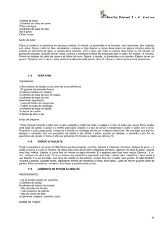 Receitas Internet 3 – N. Freitas
4 folhas de louro
2 tabletes de caldo de carne
2 litros de água
3 colheres de sopa de óleo
Sal a gosto
Cheiro verde

Modo de fazer:

Pique a costela e a mandioca em pedaços médios. A cebola, os pimentões e os tomates, sem sementes, são cortados
em cubos. Doure o alho no óleo, acrescente o colorau e, logo depois, a carne. deixe assim por alguns minutos antes de
colocar os dois litros de água. a costela deve cozinhar, com o osso, por mais ou menos duas horas ou 40 minutos na
panela de pressão. Quando estiver macia, misture a mandioca e deixe até engrossar bem o caldo. Em média, 15 minutos.
Ponha os tabletes de caldo de carne e as folhas de louro. Depois, a cebola, os pimentões e os tomates. Espere ferver um
pouco. Tempere com o sal e o prato colorido e saboroso está pronto. Aí é só colocar o cheiro verde e uma pimentinha.




       113       VERA FISH

Ingredientes:

2 filés médios de badejo ou do peixe de sua preferência,
100 gramas de camarão fresco,
2 cebolas médias em rodelas,
3 colheres de sopa de licor de cassis,
3 colheres de sopa de mel,
meio limão espremido,
1 pires de folhas de manjericão,
1 colher de sopa de manteiga,
3 colheres de sopa de azeite,
3 cascas de canela,
2 dentes de alho e sal.

Modo de preparar:

 Você começa moendo o alho com o sal e juntando o caldo de limão, o cassis e o mel. O prato que vai ao forno recebe
uma base de azeite, o peixe e o molho adocicado. Depois é a vez de cortar o manjericão e cobrir o peixe com a erva.
Enquanto o prato pega gosto, refoga-se a cebola na manteiga até dourar e depois reserva-se. Na manteiga que sobrou,
refogue o camarão com um pouquinho de azeite e sal. Sobre o peixe, arrume as cebolas, o camarão e por fim os
pauzinhos de canela. O forno é alto nos primeiros 10 minutos e médio nos últimos 15.

       114       VIRADO A PAULISTA

Virado a paulista é um prato de São Paulo que leva lingüiça, ovo frito, banana à milanesa, torresmo, bisteca de porco - e
ainda a couve e o tutu à mineira. As dicas para uma couve bem preparada: primeiro, capricho na hora de picar...quanto
mais fina, melhor. Depois, a couve fica um minuto na água fervente. É o segredo para ficar mais macia. Escorra... E aí,
sim, refogue com alho e sal. O tutu à mineira dos paulistas é preparado com óleo, cebola, alho, cebolinha, cheiro verde e
sal. Depois, é a vez do feijão, que deve ser cozido no dia anterior, porque fica com o caldo mais grosso. O caldo também
vai para a panela. Quando ferver, acrescente farinha de mandioca e mexa, sem parar... pare de mexer quando soltar da
panela. Para incrementar, torresmo. E o virado a paulista está pronto!

       115       LOMBINHO DE PORCO AO MOLHO

INGREDIENTES:

1 kg de lombo picado em cubinhos,
4 colheres de azeite,
6 colheres de extrato de tomate,
1 lata de polpa de tomate,
1 vidro pequeno de palmito,
1 lata de creme de leite,
sal pimenta, orégano, cominho, louro.

MODO DE FAZER:




                                                                                                                      45
 