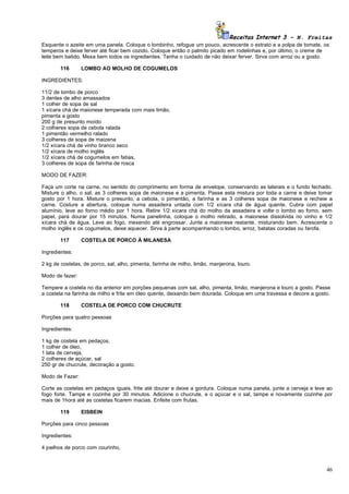 Receitas Internet 3 – N. Freitas
Esquente o azeite em uma panela. Coloque o lombinho, refogue um pouco, acrescente o extrato e a polpa de tomate, os
temperos e deixe ferver até ficar bem cozido. Coloque então o palmito picado em rodelinhas e, por último, o creme de
leite bem batido. Mexa bem todos os ingredientes. Tenha o cuidado de não deixar ferver. Sirva com arroz ou a gosto.

        116      LOMBO AO MOLHO DE COGUMELOS

INGREDIENTES:

11/2 de lombo de porco
3 dentes de alho amassados
1 colher de sopa de sal
1 xícara chá de maionese temperada com mais limão,
pimenta a gosto
200 g de presunto moído
2 colheres sopa de cebola ralada
1 pimentão vermelho ralado
3 colheres de sopa de maizena
1/2 xícara chá de vinho branco seco
1/2 xícara de molho inglês
1/2 xícara chá de cogumelos em fatias,
3 colheres de sopa de farinha de rosca

MODO DE FAZER:

Faça um corte na carne, no sentido do comprimento em forma de envelope, conservando as laterais e o fundo fechado.
Misture o alho, o sal, as 3 colheres sopa de maionese e a pimenta. Passe esta mistura por toda a carne e deixe tomar
gosto por 1 hora. Misture o presunto, a cebola, o pimentão, a farinha e as 3 colheres sopa de maionese e recheie a
carne. Costure a abertura, coloque numa assadeira untada com 1/2 xícara chá de água quente. Cubra com papel
alumínio, leve ao forno médio por 1 hora. Retire 1/2 xícara chá do molho da assadeira e volte o lombo ao forno, sem
papel, para dourar por 15 minutos. Numa panelinha, coloque o molho retirado, a maionese dissolvida no vinho e 1/2
xícara chá de água. Leve ao fogo, mexendo até engrossar. Junte a maionese restante, misturando bem. Acrescente o
molho inglês e os cogumelos, deixe aquecer. Sirva à parte acompanhando o lombo, arroz, batatas coradas ou farofa.

        117      COSTELA DE PORCO À MILANESA

Ingredientes:

2 kg de costelas, de porco, sal, alho, pimenta, farinha de milho, limão, manjerona, louro.

Modo de fazer:

Tempere a costela no dia anterior em porções pequenas com sal, alho, pimenta, limão, manjerona e louro a gosto. Passe
a costela na farinha de milho e frite em óleo quente, deixando bem dourada. Coloque em uma travessa e decore a gosto.

        118      COSTELA DE PORCO COM CHUCRUTE

Porções para quatro pessoas

Ingredientes:

1 kg de costela em pedaços,
1 colher de óleo,
1 lata de cerveja,
2 colheres de açúcar, sal
250 gr de chucrute, decoração a gosto.

Modo de Fazer:

Corte as costelas em pedaços iguais, frite até dourar e deixe a gordura. Coloque numa panela, junte a cerveja e leve ao
fogo forte. Tampe e cozinhe por 30 minutos. Adicione o chucrute, e o açúcar e o sal, tampe e novamente cozinhe por
mais de 1hora até as costelas ficarem macias. Enfeite com frutas.

        119      EISBEIN

Porções para cinco pessoas

Ingredientes:

4 joelhos de porco com courinho,



                                                                                                                    46
 