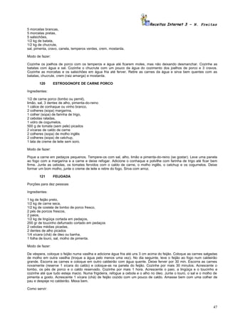 Receitas Internet 3 – N. Freitas
5 morcelas brancas,
5 morcelas pretas,
5 salsichões,
1/2 kg de batata,
1/2 kg de chucrute,
sal, pimenta, cravo, canela, temperos verdes, crem, mostarda.

Modo de fazer:

Cozinhe os joelhos de porco com os temperos e água até ficarem moles, mas não deixando desmanchar. Cozinhe as
batatas com água e sal. Cozinhe o chucrute com um pouco da água do cozimento dos joelhos de porco e 3 cravos.
Cozinhe as morcelas e os salsichões em água fria até ferver. Retire as carnes da água e sirva bem quentes com as
batatas, chucrute, crem (raiz amarga) e mostarda.

       120       ESTROGONOFE DE CARNE PORCO

Ingredientes:

1/2 de carne porco (lombo ou pernil),
limão, sal, 3 dentes de alho, pimenta-do-reino
1 cálice de conhaque ou vinho branco,
2 colheres (sopa) margarina,
1 colher (sopa) de farinha de trigo,
2 cebolas raladas,
1 vidro de cogumelos,
500 g de tomate (sem pele) picados
2 xícaras de caldo de carne
2 colheres (sopa) de molho inglês
2 colheres (sopa) de catchup,
1 lata de creme de leite sem soro.

Modo de fazer:

Pique a carne em pedaços pequenos. Tempere-os com sal, alho, limão e pimenta-do-reino (se gostar). Leve uma panela
ao fogo com a margarina e a carne e deixe refogar. Adicione o conhaque e polvilhe com farinha de trigo até ficar bem
firme. Junte as cebolas, os tomates fervidos com o caldo de carne, o molho inglês, o catchup e os cogumelos. Deixe
formar um bom molho, junte o creme de leite e retire do fogo. Sirva com arroz.

       121       FEIJOADA

Porções para dez pessoas

Ingredientes:

1 kg de feijão preto,
1/2 kg de carne seca,
1/2 kg de costela de lombo de porco fresco,
2 pés de porcos frescos,
2 paios,
1/2 kg de lingüiça cortada em pedaços,
200 gr de toucinho defumado cortado em pedaços
2 cebolas médias picadas,
2 dentes de alho picados
1/4 xícara (chá) de óleo ou banha,
1 folha de louro, sal, molho de pimenta.

Modo de fazer:

De véspera, coloque o feijão numa vasilha e adicione água fria até uns 3 cm acima do feijão. Coloque as carnes salgadas
de molho em outra vasilha (troque a água pelo menos uma vez). No dia seguinte, leve o feijão ao fogo num caldeirão
grande. Escorra as carnes e coloque em outro caldeirão com água quente. Deixe ferver por 30 min. Escorra as carnes
novamente (reserve 1 xícara do caldo) e coloque-as na panela do feijão. Cozinhe por mais 30 minutos. Acrescente o
lombo, os pés de porco e o caldo reservado. Cozinhe por mais 1 hora. Acrescente o paio, a lingüiça e o toucinho e
cozinhe até que tudo esteja macio. Numa frigideira, refogue a cebola e o alho no óleo. Junte o louro, o sal e o molho de
pimenta a gosto. Acrescente 1 xícara (chá) de feijão cozido com um pouco de caldo. Amasse bem com uma colher de
pau e despeje no caldeirão. Mexa bem.

Como servir:




                                                                                                                     47
 