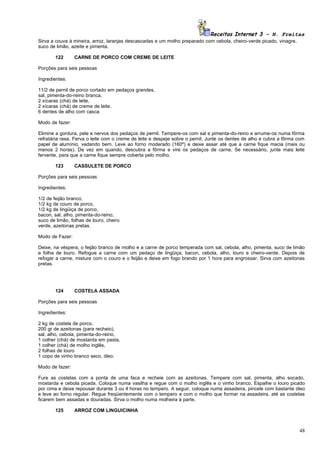 Receitas Internet 3 – N. Freitas
Sirva a couve à mineira, arroz, laranjas descascadas e um molho preparado com cebola, cheiro-verde picado, vinagre,
suco de limão, azeite e pimenta.

        122      CARNE DE PORCO COM CREME DE LEITE

Porções para seis pessoas

Ingredientes:

11/2 de pernil de porco cortado em pedaços grandes,
sal, pimenta-do-reino branca,
2 xícaras (chá) de leite,
2 xícaras (chá) de creme de leite,
6 dentes de alho com casca

Modo de fazer:

Elimine a gordura, pele e nervos dos pedaços de pernil. Tempere-os com sal e pimenta-do-reino e arrume-os numa fôrma
refratária rasa. Ferva o leite com o creme de leite e despeje sobre o pernil. Junte os dentes de alho e cubra a fôrma com
papel de alumínio, vedando bem. Leve ao forno moderado (160º) e deixe assar até que a carne fique macia (mais ou
menos 2 horas). De vez em quando, descubra a fôrma e vire os pedaços de carne. Se necessário, junte mais leite
fervente, para que a carne fique sempre coberta pelo molho.

        123      CASSULETE DE PORCO

Porções para seis pessoas

Ingredientes:

1/2 de feijão branco,
1/2 kg de couro de porco,
1/2 kg de lingüiça de porco,
bacon, sal, alho, pimenta-do-reino,
suco de limão, folhas de louro, cheiro
verde, azeitonas pretas.

Modo de Fazer:

Deixe, na véspera, o feijão branco de molho e a carne de porco temperada com sal, cebola, alho, pimenta, suco de limão
e folha de louro. Refogue a carne com um pedaço de lingüiça, bacon, cebola, alho, louro e cheiro-verde. Depois de
refogar a carne, misture com o couro e o feijão e deixe em fogo brando por 1 hora para engrossar. Sirva com azeitonas
pretas.




        124      COSTELA ASSADA

Porções para seis pessoas

Ingredientes:

2 kg de costela de porco,
200 gr de azeitonas (para recheio),
sal, alho, cebola, pimenta-do-reino,
1 colher (chá) de mostarda em pasta,
1 colher (chá) de molho inglês,
2 folhas de louro
1 copo de vinho branco seco, óleo.

Modo de fazer:

Fure as costelas com a ponta de uma faca e recheie com as azeitonas. Tempere com sal, pimenta, alho socado,
mostarda e cebola picada. Coloque numa vasilha e regue com o molho inglês e o vinho branco. Espalhe o louro picado
por cima e deixe repousar durante 3 ou 4 horas no tempero. A seguir, coloque numa assadeira, pincele com bastante óleo
e leve ao forno regular. Regue freqüentemente com o tempero e com o molho que formar na assadeira, até as costelas
ficarem bem assadas e douradas. Sirva o molho numa molheira à parte.

        125      ARROZ COM LINGUICINHA



                                                                                                                      48
 
