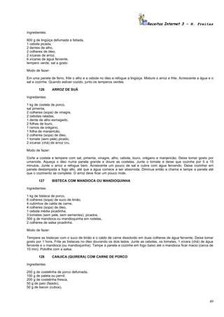 Receitas Internet 3 – N. Freitas

Ingredientes:

800 g de lingüiça defumada e fatiada,
1 cebola picada,
2 dentes de alho,
2 colheres de óleo,
2 xícaras de arroz,
6 xícaras de água fervente,
tempero verde, sal a gosto

Modo de fazer:

Em uma panela de ferro, frite o alho e a cebola no óleo e refogue a lingüiça. Misture o arroz e frite. Acrescente a água e o
sal e cozinhe. Quando estiver cozido, junto os temperos verdes.

       126       ARROZ DE SUÃ

Ingredientes:

1 kg de costela de porco,
sal pimenta,
2 colheres (sopa) de vinagre,
2 cebolas raladas,
1 dente de alho esmagado,
2 folhas de louro,
1 ramos de orégano,
1 folha de manjericão,
2 colheres (sopa) de óleo,
1 tomate (sem pele) picado,
2 xícaras (chá) de arroz cru.

Modo de fazer:

Corte a costela e tempere com sal, pimenta, vinagre, alho, cebola, louro, orégano e manjericão. Deixe tomar gosto por
umanoite. Aqueça o óleo numa panela grande e doure as costelas. Junte o tomate e deixe que cozinhe por 5 a 15
minutos. Junte o arroz e refogue bem. Acrescente um pouco de sal e cubra com água fervendo. Deixe cozinhar em
panela destampada e fogo alto, até que a água comece a ser absorvida. Diminua então a chama e tampe a panela até
que o cozimento se complete. O arroz deve ficar um pouco mole.

       127       BISTECA COM MANDIOCA OU MANDIOQUINHA

Ingredientes:

1 kg de bisteca de porco,
6 colheres (sopa) de suco de limão,
4 cubinhos de calda de carne,
4 colheres (sopa) de óleo,
1 cebola média picadinha,
3 tomates (sem pele, sem sementes), picados,
500 g de mandioca ou mandioquinha em rodelas,
2 colheres de salsa picadinha.

Modo de fazer:

Tempere as bistecas com o suco de limão e o caldo de carne dissolvido em duas colheres de água fervente. Deixe tomar
gosto por 1 hora. Frite as bistecas no óleo dourando os dois lados. Junte as cebolas, os tomates, 1 xícara (chá) de água
fervente e o mandioca (ou mandioquinha). Tampe a panela e cozinhe em fogo baixo até o mandioca ficar macio (cerca de
10 min). Polvilhe com a salsa.

       128       CANJICA (QUIRERA) COM CARNE DE PORCO

Ingredientes

200 g de costelinha de porco defumada,
100 g de paleta ou pernil,
200 g de costelinha fresca,
50 g de paio (faiado),
50 g de bacon (cubos),



                                                                                                                         49
 