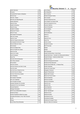 Receitas Internet 3 – N. Freitas
Paella Valenciana                              386   Pizza Clássica                                         393
Panqueca                                       387   Pizza Napolitana                                       192
Panzanella Alla Toscana (Antepasto)            483   Pizza Tarantina                                        474
Pão De Ervas                                   66    Polenta Smalzada Trentina                              516
Pão Sírio - Padeiro                            540   Polvo Guisado                                          286
Pão Sírio Com Boba Ranuchê                     67    Ponta De Alcatra No Forno                              228
Paparot (Minestra)                             519   Porco Assado Com Nozes E Mel                           336
Pasta De Peixe                                 150   Prato De Camarão No Forno                              165
Pastéis De Bacalhau                            163   Presunto Califórnia                                    394
Pastel De Angu                                 69    Pudim De Bacalhau                                      554
Pastelão De Batatas                            388   Puré De Batatas                                        259
Pastuccia Di Teramo                            482   Puré De Maça                                           255
Pato Ao Tucupi                                 70    Purê De Mandioca                                       395
Pato Assado À Portuguesa                       389   Quibe Cru                                              396
Pato Com Laranja                               217   Quibe Cru                                              535
Pato No Tucupi                                 580   Quibe De Forno                                         397
Peito De Frango No Microondas                  200   Quibe Frito                                            537
Peixe Agridoce Da Ilha De Tonga                71    Quiche Lorraine                                        270
Peixe Ao Molho De Tahine                       538   Quitute De Carneiro                                    481
Peixe Assado                                   390   Rã A Provencale                                        80
Peixe Com Batata Palha                         565   Rabada                                                 398
Peixe Com Molho De Laranja                     563   Rabada                                                 531
Peixe Com Pão                                  559   Rãs Empanadas                                          515
Peixe Com Tomate                               178   Receita Carlinhos Brown (Carne Seca)                   81
Peixe Envelopado                               72    Receita Das Bruxas – Camarão Com Maracujá Na Abóbora   82
Peixe Frito                                    597   Receita De Boteco – Galinha Ao Molho Pardo             83
Peixe Na Folha De Bananeira                    602   Receita De Leitoa                                      88
Pena "Alla Lombarda"                           505   Receita De Moqueca De Surubim                          85
Penne Delícia                                  539   Receita De Peixe Namorado                              86
Pernil De Carneiro                             223   Receita Filé De Búfalo Rec. C/ Abacaxi (Poa)           33
Pernil De Carneiro Com Alho E Limão            342   Receita Tailandesa                                     87
Pernil De Javali                               73    Recheio De Frutas Secas                                542
Pernil De Porco À Moda Da Vóvo                 391   Refogadas "All'aretina"                                485
Pernil De Porco Em Massa                       312   Rigatoni À Montanhesa                                  399
Pernil Ou Filé De Porco Assado                 533   Rigatoni Alla Toranese                                 454
Peru À Brasileira                              392   Risoto Com Porcini Fresco                              91
Perú Assado E Recheado                         230   Risoto De Bacalhau                                     92
Peru Com Castanhas                             74    Risoto De Camarão                                      522
Peru De Ação De Graças                         75    Risoto De Champanhe                                    93
Pescada Gratinada Com Camarão                  173   Risoto De Lula                                         94
Pescada No Forno Com Mostarda                  147   Risoto De Tofu                                         95
Pescada Rapidinha                              160   Risoto Napolitano                                      131
Pêssegos Recheados                             527   Risoto Primavera                                       96
PESTO ALLA GENOVESE (Tempero)                  525   Risotto "Alla Milanese"                                503
Picanha Ao Shoyu                               76    Robalo Ao Forno                                        400
Picanha Flambada Ao Molho De Laranja           532   Robalo Na Grelha                                       401
Pimentões Recheados C Arroz "Alla Torinense"   499   Rocambole De Arroz                                     402
Piri-Piri                                      77    Rocambole De Batata                                    403
Pititinga                                      605   Rodelinhas De Queijo E Carne                           272
Pizza Chiena (Pizza Recheada)                  78    Rolos De Vitela Com Azeitonas                          220




                                                                                                                  5
 