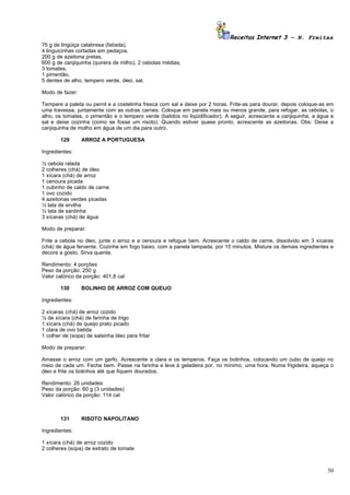 Receitas Internet 3 – N. Freitas
75 g de lingüiça calabresa (fatiada),
4 linguicinhas cortadas em pedaços,
200 g de azeitona pretas,
600 g de canjiquinha (quirera de milho), 2 cebolas médias,
3 tomates,
1 pimentão,
5 dentes de alho, tempero verde, óleo, sal.

Modo de fazer:

Tempere a paleta ou pernil e a costelinha fresca com sal e deixe por 2 horas. Frite-as para dourar, depois coloque-as em
uma travessa, juntamente com as outras carnes. Coloque em panela mais ou menos grande, para refogar, as cebolas, o
alho, os tomates, o pimentão e o tempero verde (batidos no liqüidificador). A seguir, acrescente a canjiquinha, a água e
sal e deixe cozinha (como se fosse um risoto). Quando estiver quase pronto, acrescente as azeitonas. Obs: Deixe a
canjiquinha de molho em água de um dia para outro.

        129      ARROZ A PORTUGUESA

Ingredientes:

½ cebola ralada
2 colheres (chá) de óleo
1 xícara (chá) de arroz
1 cenoura picada
1 cubinho de caldo de carne
1 ovo cozido
4 azeitonas verdes picadas
½ lata de ervilha
½ lata de sardinha
3 xícaras (chá) de água

Modo de preparar:

Frite a cebola no óleo, junte o arroz e a cenoura e refogue bem. Acrescente o caldo de carne, dissolvido em 3 xícaras
(chá) de água fervente. Cozinhe em fogo baixo, com a panela tampada, por 15 minutos. Misture os demais ingredientes e
decore a gosto. Sirva quente.

Rendimento: 4 porções
Peso da porção: 250 g
Valor calórico da porção: 401,8 cal

        130      BOLINHO DE ARROZ COM QUEIJO

Ingredientes:

2 xícaras (chá) de arroz cozido
¼ de xícara (chá) de farinha de trigo
1 xícara (chá) de queijo prato picado
1 clara de ovo batida
1 colher de (sopa) de salsinha óleo para fritar

Modo de preparar:

Amasse o arroz com um garfo. Acrescente a clara e os temperos. Faça os bolinhos, colocando um cubo de queijo no
meio de cada um. Feche bem. Passe na farinha e leve à geladeira por, no mínimo, uma hora. Numa frigideira, aqueça o
óleo e frite os bolinhos até que fiquem dourados.

Rendimento: 26 unidades
Peso da porção: 60 g (3 unidades)
Valor calórico da porção: 114 cal



        131      RISOTO NAPOLITANO

Ingredientes:

1 xícara (chá) de arroz cozido
2 colheres (sopa) de extrato de tomate



                                                                                                                     50
 