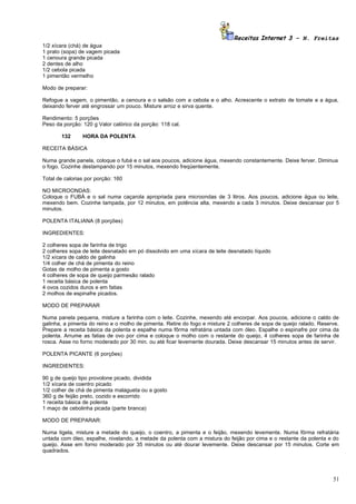 Receitas Internet 3 – N. Freitas
1/2 xícara (chá) de água
1 prato (sopa) de vagem picada
1 cenoura grande picada
2 dentes de alho
1/2 cebola picada
1 pimentão vermelho

Modo de preparar:

Refogue a vagem, o pimentão, a cenoura e o salsão com a cebola e o alho. Acrescente o extrato de tomate e a água,
deixando ferver até engrossar um pouco. Misture arroz e sirva quente.

Rendimento: 5 porções
Peso da porção: 120 g Valor calórico da porção: 118 cal.

       132      HORA DA POLENTA

RECEITA BÁSICA

Numa grande panela, coloque o fubá e o sal aos poucos, adicione água, mexendo constantemente. Deixe ferver. Diminua
o fogo. Cozinhe destampando por 15 minutos, mexendo freqüentemente.

Total de calorias por porção: 160

NO MICROONDAS:
Coloque o FUBÁ e o sal numa caçarola apropriada para microondas de 3 litros. Aos poucos, adicione água ou leite,
mexendo bem. Cozinhe tampada, por 12 minutos, em potência alta, mexendo a cada 3 minutos. Deixe descansar por 5
minutos.

POLENTA ITALIANA (8 porções)

INGREDIENTES:

2 colheres sopa de farinha de trigo
2 colheres sopa de leite desnatado em pó dissolvido em uma xícara de leite desnatado líquido
1/2 xícara de caldo de galinha
1/4 colher de chá de pimenta do reino
Gotas de molho de pimenta a gosto
4 colheres de sopa de queijo parmesão ralado
1 receita básica de polenta
4 ovos cozidos duros e em fatias
2 molhos de espinafre picados.

MODO DE PREPARAR

Numa panela pequena, misture a farinha com o leite. Cozinhe, mexendo até encorpar. Aos poucos, adicione o caldo de
galinha, a pimenta do reino e o molho de pimenta. Retire do fogo e misture 2 colheres de sopa de queijo ralado. Reserve.
Prepare a receita básica da polenta e espalhe numa fôrma refratária untada com óleo. Espalhe o espinafre por cima da
polenta. Arrume as fatias de ovo por cima e coloque o molho com o restante do queijo, 4 colheres sopa de farinha de
rosca. Asse no forno moderado por 30 min. ou até ficar levemente dourada. Deixe descansar 15 minutos antes de servir.

POLENTA PICANTE (6 porções)

INGREDIENTES:

90 g de queijo tipo provolone picado, dividida
1/2 xícara de coentro picado
1/2 colher de chá de pimenta malagueta ou a gosto
360 g de feijão preto, cozido e escorrido
1 receita básica de polenta
1 maço de cebolinha picada (parte branca)

MODO DE PREPARAR:

Numa tigela, misture a metade do queijo, o coentro, a pimenta e o feijão, mexendo levemente. Numa fôrma refratária
untada com óleo, espalhe, nivelando, a metade da polenta com a mistura do feijão por cima e o restante da polenta e do
queijo. Asse em forno moderado por 35 minutos ou até dourar levemente. Deixe descansar por 15 minutos. Corte em
quadrados.




                                                                                                                     51
 