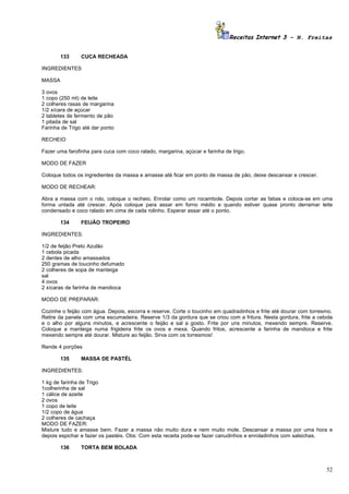 Receitas Internet 3 – N. Freitas


        133     CUCA RECHEADA

INGREDIENTES

MASSA

3 ovos
1 copo (250 ml) de leite
2 colheres rasas de margarina
1/2 xícara de açúcar
2 tabletes de fermento de pão
1 pitada de sal
Farinha de Trigo até dar ponto

RECHEIO

Fazer uma farofinha para cuca com coco ralado, margarina, açúcar e farinha de trigo.

MODO DE FAZER

Coloque todos os ingredientes da massa e amasse até ficar em ponto de massa de pão, deixe descansar e crescer.

MODO DE RECHEAR:

Abra a massa com o rolo, coloque o recheio. Enrolar como um rocambole. Depois cortar as fatias e coloca-se em uma
forma untada até crescer. Após coloque para assar em forno médio e quando estiver quase pronto derramar leite
condensado e coco ralado em cima de cada rolinho. Esperar assar até o ponto.

        134     FEIJÃO TROPEIRO

INGREDIENTES:

1/2 de feijão Preto Azulão
1 cebola picada
2 dentes de alho amassados
250 gramas de toucinho defumado
2 colheres de sopa de manteiga
sal
4 ovos
2 xícaras de farinha de mandioca

MODO DE PREPARAR:

Cozinhe o feijão com água. Depois, escorra e reserve. Corte o toucinho em quadradinhos e frite até dourar com torresmo.
Retire da panela com uma escumadeira. Reserve 1/3 da gordura que se criou com a fritura. Nesta gordura, frite a cebola
e o alho por alguns minutos, e acrescente o feijão e sal a gosto. Frite por uns minutos, mexendo sempre. Reserve.
Coloque a manteiga numa frigideira frite os ovos e mexa. Quando fritos, acrescente a farinha de mandioca e frite
mexendo sempre até dourar. Misture ao feijão. Sirva com os torresmos!

Rende 4 porções

        135     MASSA DE PASTÉL

INGREDIENTES:

1 kg de farinha de Trigo
1colherinha de sal
1 cálice de azeite
2 ovos
1 copo de leite
1/2 copo de água
2 colheres de cachaça
MODO DE FAZER:
Misture tudo e amasse bem. Fazer a massa não muito dura e nem muito mole. Descansar a massa por uma hora e
depois espichar e fazer os pastéis. Obs: Com esta receita pode-se fazer canudinhos e enroladinhos com salsichas.

        136     TORTA BEM BOLADA



                                                                                                                    52
 