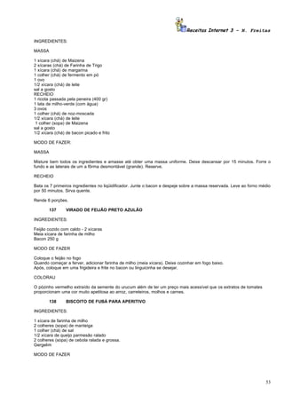 Receitas Internet 3 – N. Freitas

INGREDIENTES:

MASSA

1 xícara (chá) de Maizena
2 xícaras (chá) de Farinha de Trigo
1 xícara (chá) de margarina
1 colher (chá) de fermento em pó
1 ovo
1/2 xícara (chá) de leite
sal a gosto
RECHEIO
1 ricota passada pela peneira (400 gr)
1 lata de milho-verde (com água)
3 ovos
1 colher (chá) de noz-moscada
1/2 xícara (chá) de leite
 1 colher (sopa) de Maizena
sal a gosto
1/2 xícara (chá) de bacon picado e frito

MODO DE FAZER:

MASSA

Misture bem todos os ingredientes e amasse até obter uma massa uniforme. Deixe descansar por 15 minutos. Forre o
fundo e as laterais de um a fôrma desmontável (grande). Reserve.

RECHEIO

Bata os 7 primeiros ingredientes no liqüidificador. Junte o bacon e despeje sobre a massa reservada. Leve ao forno médio
por 50 minutos. Sirva quente.

Rende 6 porções.

        137     VIRADO DE FEIJÃO PRETO AZULÃO

INGREDIENTES:

Feijão cozido com caldo - 2 xícaras
Meia xícara de farinha de milho
Bacon 250 g

MODO DE FAZER

Coloque o feijão no fogo
Quando começar a ferver, adicionar farinha de milho (meia xícara). Deixe cozinhar em fogo baixo.
Após, coloque em uma frigideira e frite no bacon ou linguicinha se desejar.

COLORAU

O pózinho vermelho extraído da semente do urucum além de ter um preço mais acessível que os extratos de tomates
proporcionam uma cor muito apetitosa ao arroz, carreteiros, molhos e carnes.

        138     BISCOITO DE FUBÁ PARA APERITIVO

INGREDIENTES:

1 xícara de farinha de milho
2 colheres (sopa) de manteiga
1 colher (chá) de sal
1/2 xícara de queijo parmesão ralado
2 colheres (sopa) de cebola ralada e grossa.
Gergelim

MODO DE FAZER




                                                                                                                     53
 