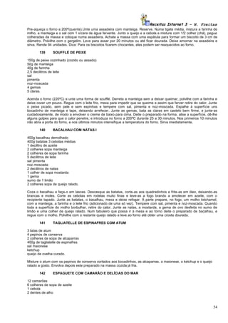 Receitas Internet 3 – N. Freitas
Pre-aqueça o forno a 200º(quente).Unte uma assadeira com manteiga. Reserve. Numa tigela média, mistura a farinha de
milho, a manteiga e o sal com 1 xícara de água fervente. Junto o queijo e a cebola e misture com 1/2 colher (chá), pegue
colheradas da massa e coloque numa assadeira. Achate a massa com uma espátula para formar um biscoito de 3 cm de
diâmetro. Polvilhe com o gergelim. Leve para assar por 20 minutos ou até ficar dourada. Deixe amornar na assadeira e
sirva. Rende 94 unidades. Dica: Para os biscoitos ficarem chocantes, eles podem ser reaquecidos ao forno.

       139      SOUFFLÉ DE PEIXE

150g de peixe cozinhado (cozido ou assado)
50g de manteiga
40g de farinha
2,5 decilitros de leite
sal
pimenta
noz-moscada
4 gemas
5 claras.

Acenda o forno (220ºC) e unte uma forma de soufflé. Derreta a manteiga sem a deixar queimar, polvilhe com a farinha e
deixe cozer um pouco. Regue com o leite frio, mexa para impedir que se queime e assim que ferver retire do calor. Junte
o peixe picado, sem pele e sem espinhas e tempere com sal, pimenta e noz-moscada. Espalhe à superfície uns
bocadinho de manteiga e tape, deixando arrefecer. Junte as gemas, bata as claras em castelo bem firme, e junte-as
cuidadosamente, de modo a envolver o creme de baixo para cima. Deite o preparado na forma, alise a superfície, dê-lhe
alguns golpes para que o calor penetre, e introduza no forno a 200ºC durante 25 a 30 minutos. Nos primeiros 10 minutos
não abra a porta do forno, e nos últimos minutos intensifique a temperatura do forno. Sirva imediatamente.

       140      BACALHAU COM NATAS I

400g bacalhau demolhado
400g batatas 3 cebolas médias
1 decilitro de azeite
2 colheres sopa manteiga
2 colheres de sopa farinha
5 decilitros de leite
sal pimenta
noz-moscada
2 decilitros de natas
1 colher de sopa mostarda
1 gema
sumo de 1 limão
2 colheres sopa de queijo ralado.

Coza o bacalhau e faça-o em lascas. Descasque as batatas, corte-as aos quadradinhos e frite-as em óleo, deixando-as
brancas e moles. Corte as cebolas em rodelas muito finas e leve-as a fogo brando a amolecer em azeite, com o
recipiente tapado. Junte as batatas, o bacalhau, mexa e deixe refogar. À parte prepare, no fogo, um molho béchamel,
com a manteiga, a farinha e o leite frio (adicionado de uma só vez). Tempere com sal, pimenta e noz-moscada. Quando
toda a superfície do molho borbulhar, retire do calor. Junte as natas, a mostarda, a gema de ovo desfeita no sumo de
limão e uma colher de queijo ralado. Num tabuleiro que possa ir à mesa e ao forno deite o preparado de bacalhau, e
regue com o molho. Polvilhe com o restante queijo ralado e leve ao forno até obter uma crosta dourada.

       141      TAGLIATELLE DE ESPINAFRES COM ATUM

3 latas de atum
4 pepinos de conserva
2 colheres de sopa de alcaparras
400g de tagliatelle de espinafres
sal maionese
ketchup
queijo de ovelha curado.

Misture o atum com os pepinos de conserva cortados aos bocadinhos, as alcaparras, a maionese, o ketchup e o queijo
ralado a gosto. Envolva depois este preparado na massa cozida já fria.

       142      ESPAGUETE COM CAMARÃO E DELÍCIAS DO MAR

12 camarões
6 colheres de sopa de azeite
1 cebola
2 dentes de alho



                                                                                                                     54
 