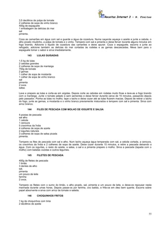 Receitas Internet 3 – N. Freitas
3,5 decilitros de polpa de tomate
2 colheres de sopa de vinho branco
400g de espaguete
1 embalagem de delícias do mar
sal
pimenta.

Coza as camarões em água com sal e guarde a água da cozedura. Numa caçarola aqueça o azeite e junte a cebola, o
alho picado miudinho, a polpa de tomate e o vinho. Tempere com sal e pimenta e deixe ferver durante alguns minutos em
fogo brando. Adicione o liquido de cozedura das camarões e deixe apurar. Coza o espaguete, escorra e junte ao
refogado, adicione também as delícias do mar cortadas às rodelas e as gamas descascadas. Mexa bem para o
espaguete tomar o sabor e sirva imediatamente.

       143      LULAS GUISADAS

1,5 kg de lulas
2 cebolas grandes
2 colheres de sopa de manteiga
750g de tomate
2 gemas
1 colher de sopa de mostarda
1 colher de sopa de vinho branco
sal
pimenta
2 ovos
salsa.

Lave e prepare as lulas e corte-as em argolas. Depois corte as cebolas em rodelas muito finas e leve-as a fogo brando
com a manteiga. Junte o tomate pelado e sem sementes e deixe ferver durante cerca de 15 minutos, passando depois
pelo passador. Ponha as lulas no molho, tape o tacho e deixe cozer até as lulas ficarem macias. Depois de retirar o tacho
do fogo, junte as gemas, a mostarda e o vinho branco previamente misturados e tempere com sal e pimenta. Sirva com
arroz branco.

       144      FILES DE PESCADA COM MOLHO DE IOGURTE E SALSA

4 postas de pescada
sal alho
1 cebola
1 cenoura
5 cravinhos da Índia
4 colheres de sopa de azeite
2 iogurtes naturais
3 colheres de sopa de salsa picada
pimenta.

Tempere os files de pescada com sal e alho. Num tacho aqueça água temperada com sal, a cebola cortada, a cenoura,
os cravinhos da Índia e 2 colheres de sopa de azeite. Deixe cozer durante 15 minutos, e retire a pescada deixando a
água. Com os iogurtes, o resto do azeite, a salsa, o sal e a pimenta prepare o molho. Sirva a pescada (tapada com o
molho) com batatas cozidas e outros legumes.

       145      FILETES DE PESCADA

400g de filetes de pescada
1 limão
3 dentes de alho
sal,
pimenta
um pouco de leite
farinha
2 ovos.

Tempere os filetes com o sumo do limão, o alho picado, sal, pimenta e um pouco de leite, e deixe-os repousar nesta
marinada durante umas horas. Depois passe-os por farinha, ovo batido, e frite-os em óleo bem quente. Escorra sobre
papel absorvente e sirva com arroz de tomate e salada.

       146      CHOQUINHOS FRITOS

1 kg de choquinhos com tinta
2 decilitros de azeite



                                                                                                                      55
 