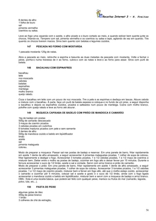 Receitas Internet 3 – N. Freitas
8 dentes de alho
1 folha de louro
sal
pimenta vermelha
coentros ou salsa.

Leve ao fogo uma caçarola com o azeite, o alho picado e o louro cortado ao meio, e quando estiver bem quente junte os
chocos, fritando-os. Tempere com sal, pimenta vermelha e os coentros ou salsa e tape, agitando de vez em quando. Tire
quando os chocos tiverem macios. Sirva bem quente com batatas e legumes cozidos.

        147      PESCADA NO FORNO COM MOSTARDA

1 pescada mostarda 125g de natas.

Abra a pescada ao meio, retire-lhe a espinha e besunte as duas metades da pescada com mostarda. Volte a fechar o
peixe, ponha-o numa travessa de ir ao forno, cubra-o com as natas e leve-o ao forno para assar. Sirva com purê de
batata.

        148      BACALHAU COM ESPINAFRES

bacalhau
leite
noz-moscada
cebolas
batatas
espinafres
manteiga
molho branco
queijo ralado.

Coza o bacalhau em leite com um pouco de noz moscada. Tire a pele e as espinhas e desfaça em lascas. Aloure cebola
e misture com o bacalhau. À parte, faça um purê de batata espesso e coloque-o no fundo de um pirex, a seguir disponha
o bacalhau e depois os espinafres cozidos, picados e salteados num pouco de manteiga. Cubra com molho branco,
polvilhe com queijo ralado e leve ao forno até alourar.

        149      MUQUECA CAPIXABA DE BADEJO COM PIRÃO DE MANDIOCA E CAMARÃO

1kg de badejo em postas
500g de camarão descascado
3 maços de coentro picados
3 cebolas picadas em cubinhos
6 tomates maduros picados com pele e sem semente
2 dentes de alho
500g de mandioca cozido e batido em liqüidificador
limão
azeite
sal
pimenta malagueta
colorau.

Modo de preparar a moqueca: Passar sal nas postas de badejo e reservar. Em uma panela de barro, fritar rapidamente
em azeite 1 dente de alho amassado, a seguir acrescentar 4 pimentas malaguetas picadas, 1 colher de sopa de colorau,
fritar ligeiramente e desligar o fogo. Acrescentar 3 tomates picados, 1 e 1/2 cebolas picadas, 1 e 1/2 maço de coentros e
misturar bem. Deitar entre o molho as postas de badejo, cozinhar em fogo alto e deixar ferver por 15 minutos. Durante a
fervura acrescentar o suco de 1/2 limão, azeite e sal a vontade. Servir com arroz branco e pirão de camarão.
Modo de preparar o pirão: Em uma panela de barro, fritar rapidamente em azeite 1 dente de alho amassado, a seguir
acrescentar 3 pimentas malaguetas picadas, 1 colher de sopa de colorau. Acrescentar 3 tomates picados, 1 e 1/2 cebolas
picadas, 1 e 1/2 maço de coentro picado, misturar bem e ferver em fogo alto, até que o molho esteja cozido, acrescentar
o camarão e cozinhar pôr 5 minutos, colocar sal e azeite a gosto e o suco de 1/2 limão, ainda com o fogo ligado
acrescentar o mandioca cozido e batido em liqüidificador, misturar bem e servir com a moqueca de badejo e arroz branco.
OBS.: Esta é uma receita básica, que poderá ser feito com qualquer peixe, marisco ou frutos do mar (camarão, lagosta,
polvo, lula, etc...).

        150      PASTA DE PEIXE

algumas gotas de óleo
450g de peixe branco
1 limão
3 colheres de chá de estragão,



                                                                                                                      56
 