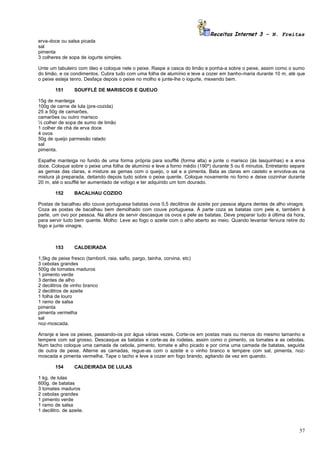 Receitas Internet 3 – N. Freitas
erva-doce ou salsa picada
sal
pimenta
3 colheres de sopa de iogurte simples.

Unte um tabuleiro com óleo e coloque nele o peixe. Raspe a casca do limão e ponha-a sobre o peixe, assim como o sumo
do limão, e os condimentos. Cubra tudo com uma folha de alumínio e leve a cozer em banho-maria durante 10 m, até que
o peixe esteja tenro. Desfaça depois o peixe no molho e junte-lhe o iogurte, mexendo bem.

        151       SOUFFLÉ DE MARISCOS E QUEIJO

15g de manteiga
100g de carne de lula (pre-cozida)
25 a 50g de camarões,
camarões ou outro marisco
½ colher de sopa de sumo de limão
1 colher de chá de erva doce
4 ovos
50g de queijo parmesão ralado
sal
pimenta.

Espalhe manteiga no fundo de uma forma própria para soufflé (forma alta) e junte o marisco (ás lasquinhas) e a erva
doce. Coloque sobre o peixe uma folha de alumínio e leve a forno médio (190º) durante 5 ou 6 minutos. Entretanto separe
as gemas das claras, e misture as gemas com o queijo, o sal e a pimenta. Bata as claras em castelo e envolva-as na
mistura já preparada, deitando depois tudo sobre o peixe quente. Coloque novamente no forno e deixe cozinhar durante
20 m, até o soufflé ter aumentado de vofogo e ter adquirido um tom dourado.

        152       BACALHAU COZIDO

Postas de bacalhau alto couve portuguesa batatas ovos 0,5 decilitros de azeite por pessoa alguns dentes de alho vinagre.
Coza as postas de bacalhau bem demolhado com couve portuguesa. À parte coza as batatas com pele e, também à
parte, um ovo por pessoa. Na altura de servir descasque os ovos e pele as batatas. Deve preparar tudo à última da hora,
para servir tudo bem quente. Molho: Leve ao fogo o azeite com o alho aberto ao meio. Quando levantar fervura retire do
fogo e junte vinagre.



        153       CALDEIRADA

1,5kg de peixe fresco (tamboril, raia, safio, pargo, tainha, corvina, etc)
3 cebolas grandes
500g de tomates maduros
1 pimento verde
3 dentes de alho
2 decilitros de vinho branco
2 decilitros de azeite
1 folha de louro
1 ramo de salsa
pimenta
pimenta vermelha
sal
noz-moscada.

Arranje e lave os peixes, passando-os por água várias vezes. Corte-os em postas mais ou menos do mesmo tamanho e
tempere com sal grosso. Descasque as batatas e corte-as às rodelas, assim como o pimento, os tomates e as cebolas.
Num tacho coloque uma camada de cebola, pimento, tomate e alho picado e por cima uma camada de batatas, seguida
de outra de peixe. Alterne as camadas, regue-as com o azeite e o vinho branco e tempere com sal, pimenta, noz-
moscada e pimenta vermelha. Tape o tacho e leve a cozer em fogo brando, agitando de vez em quando.

        154       CALDEIRADA DE LULAS

1 kg. de lulas
600g. de batatas
3 tomates maduros
2 cebolas grandes
1 pimento verde
1 ramo de salsa
1 decilitro. de azeite.



                                                                                                                     57
 