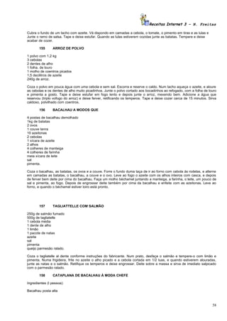 Receitas Internet 3 – N. Freitas

Cubra o fundo de um tacho com azeite. Vá dispondo em camadas a cebola, o tomate, o pimento em tiras e as lulas e
Junte o ramo de salsa. Tape e deixe estufar. Quando as lulas estiverem cozidas junte as batatas. Tempere e deixe
acabar de cozer.

        155     ARROZ DE POLVO

1 polvo com 1,2 kg
3 cebolas
2 dentes de alho
1 folha. de louro
1 molho de coentros picados
1,5 decilitros de azeite
240g de arroz.

Coza o polvo em pouca água com uma cebola e sem sal. Escorra e reserve o caldo. Num tacho aqueça o azeite, e aloure
as cebolas e os dentes de alho muito picadinhos. Junte o polvo cortado aos bocadinhos ao refogado, com a folha de louro
e pimenta a gosto. Tape e deixe estufar em fogo lento e depois junte o arroz, mexendo bem. Adicione a água que
reservou (triplo vofogo do arroz) e deixe ferver, retificando os temperos. Tape e deixe cozer cerca de 15 minutos. Sirva
caldoso, polvilhado com coentros.

        156     BACALHAU A MODOS QUE

4 postas de bacalhau demolhado
1kg de batatas
2 ovos
1 couve tenra
10 azeitonas
2 cebolas
1 xícara de azeite
2 alhos
4 colheres de manteiga
4 colheres de farinha
meia xícara de leite
sal
pimenta.

Coza o bacalhau, as batatas, os ovos e a couve. Forre o fundo duma taça de ir ao forno com cebola ás rodelas, e alterne
em camadas as batatas, o bacalhau, a couve e o ovo. Leve ao fogo o azeite com os alhos inteiros com casca, e depois
de ferver bem deite por cima do bacalhau. Faça um molho béchamel juntando a manteiga, a farinha, o leite, um pouco de
sal e pimenta, ao fogo. Depois de engrossar deite também por cima da bacalhau e enfeite com as azeitonas. Leve ao
forno, e quando o béchamel estiver loiro está pronto.




        157     TAGLIATTELLE COM SALMÃO

250g de salmão fumado
500g de tagliatelle
1 cebola média
1 dente de alho
1 limão
1 pacote de natas
azeite
sal
pimenta
queijo parmesão ralado.

Coza o tagliatelle al dente conforme instruções do fabricante. Num prato, desfaça o salmão e tempere-o com limão e
pimenta. Numa frigideira, frite no azeite o alho picado e a cebola cortada em 1/2 luas, e quando estiverem alouradas,
junte as natas e o salmão. Retifique os temperos e deixe engrossar. Deite sobre a massa e sirva de imediato salpicado
com o parmesão ralado.

        158     CATAPLANA DE BACALHAU À MODA CHEFE

Ingredientes (l pessoa):

Bacalhau posta alta



                                                                                                                     58
 