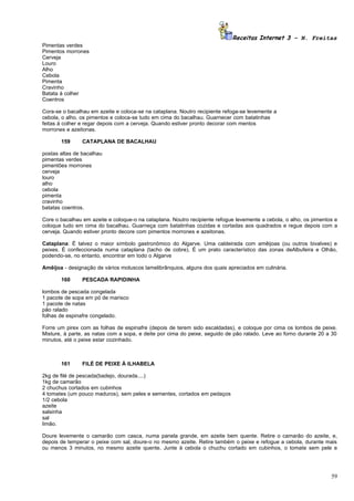 Receitas Internet 3 – N. Freitas
Pimentas verdes
Pimentos morrones
Cerveja
Louro
Alho
Cebola
Pimenta
Cravinho
Batata à colher
Coentros

Cora-se o bacalhau em azeite e coloca-se na cataplana. Noutro recipiente refoga-se levemente a
cebola, o alho, os pimentos e coloca-se tudo em cima do bacalhau. Guarnecer com batatinhas
feitas à colher e regar depois com a cerveja. Quando estiver pronto decorar com mentos
morrones e azeitonas.

       159      CATAPLANA DE BACALHAU

postas altas de bacalhau
pimentas verdes
pimentões morrones
cerveja
louro
alho
cebola
pimenta
cravinho
batatas coentros.

Core o bacalhau em azeite e coloque-o na cataplana. Noutro recipiente refogue levemente a cebola, o alho, os pimentos e
coloque tudo em cima do bacalhau. Guarneça com batatinhas cozidas e cortadas aos quadrados e regue depois com a
cerveja. Quando estiver pronto decore com pimentos morrones e azeitonas.

Cataplana: É talvez o maior símbolo gastronômico do Algarve. Uma caldeirada com amêijoas (ou outros bivalves) e
peixes. É confeccionada numa cataplana (tacho de cobre). É um prato característico das zonas deAlbufeira e Olhão,
podendo-se, no entanto, encontrar em todo o Algarve

Amêijoa - designação de vários moluscos lamelibrânquios, alguns dos quais apreciados em culinária.

       160      PESCADA RAPIDINHA

lombos de pescada congelada
1 pacote de sopa em pó de marisco
1 pacote de natas
pão ralado
folhas de espinafre congelado.

Forre um pirex com as folhas de espinafre (depois de terem sido escaldadas), e coloque por cima os lombos de peixe.
Misture, à parte, as natas com a sopa, e deite por cima do peixe, seguido de pão ralado. Leve ao forno durante 20 a 30
minutos, até o peixe estar cozinhado.



       161      FILÉ DE PEIXE À ILHABELA

2kg de filé de pescada(badejo, dourada....)
1kg de camarão
2 chuchus cortados em cubinhos
4 tomates (um pouco maduros), sem peles e sementes, cortados em pedaços
1/2 cebola
azeite
salsinha
sal
limão.

Doure levemente o camarão com casca, numa panela grande, em azeite bem quente. Retire o camarão do azeite, e,
depois de temperar o peixe com sal, doure-o no mesmo azeite. Retire também o peixe e refogue a cebola, durante mais
ou menos 3 minutos, no mesmo azeite quente. Junte à cebola o chuchu cortado em cubinhos, o tomate sem pele e




                                                                                                                    59
 
