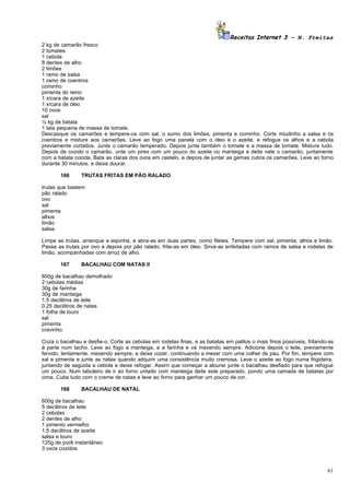 Receitas Internet 3 – N. Freitas
2 kg de camarão fresco
2 tomates
1 cebola
8 dentes de alho
2 limões
1 ramo de salsa
1 ramo de coentros
cominho
pimenta do reino
1 xícara de azeite
1 xícara de óleo
10 ovos
sal
½ kg de batata
1 lata pequena de massa de tomate.
Descasque os camarões e tempere-os com sal, o sumo dos limões, pimenta e cominho. Corte miudinho a salsa e os
coentros e misture aos camarões. Leve ao fogo uma panela com o óleo e o azeite, e refogue os alhos e a cebola
previamente cortados. Junte o camarão temperado. Depois junte também o tomate e a massa de tomate. Misture tudo.
Depois de cozido o camarão, unte um pirex com um pouco do azeite ou manteiga e deite nele o camarão, juntamente
com a batata cozida. Bata as claras dos ovos em castelo, e depois de juntar as gemas cubra os camarões. Leve ao forno
durante 30 minutos, e deixe dourar.

       166      TRUTAS FRITAS EM PÃO RALADO

trutas que bastem
pão ralado
ovo
sal
pimenta
alhos
limão
salsa.

Limpe as trutas, arranque a espinha, e abra-as em duas partes, como filetes. Tempere com sal, pimenta, alhos e limão.
Passe as trutas por ovo e depois por pão ralado, frite-as em óleo. Sirva-as enfeitadas com ramos de salsa e rodelas de
limão, acompanhadas com arroz de alho.

       167      BACALHAU COM NATAS II

600g de bacalhau demolhado
2 cebolas médias
30g de farinha
30g de manteiga
1,5 decilitros de leite
0,25 decilitros de natas
1 folha de louro
sal
pimenta
cravinho.

Coza o bacalhau e desfie-o. Corte as cebolas em rodelas finas, e as batatas em palitos o mais finos possíveis, fritando-as
à parte num tacho. Leve ao fogo a manteiga, e a farinha e vá mexendo sempre. Adicione depois o leite, previamente
fervido, lentamente, mexendo sempre, e deixe cozer, continuando a mexer com uma colher de pau. Por fim, tempere com
sal e pimenta e junte as natas quando adquirir uma consistência muito cremosa. Leve o azeite ao fogo numa frigideira,
juntando de seguida a cebola e deixe refogar. Assim que começar a alourar junte o bacalhau desfiado para que refogue
um pouco. Num tabuleiro de ir ao forno untado com manteiga deite este preparado, pondo uma camada de batatas por
cima. Cuba tudo com o creme de natas e leve ao forno para ganhar um pouco de cor.

       168      BACALHAU DE NATAL

600g de bacalhau
5 decilitros de leite
2 cebolas
2 dentes de alho
1 pimento vermelho
1,5 decilitros de azeite
salsa e louro
125g de purê instantâneo
3 ovos cozidos



                                                                                                                       61
 