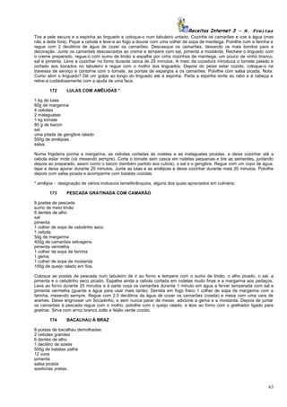 Receitas Internet 3 – N. Freitas
Tire a pele escura e a espinha ao linguado e coloque-o num tabuleiro untado. Cozinhe os camarões e coe a água (mas
não a deite fora). Pique a cebola e leve-a ao fogo a dourar com uma colher de sopa de manteiga. Polvilhe com a farinha e
regue com 2 decilitros de água de cozer os camarões. Descasque os camarões, deixando os mais bonitos para a
decoração. Junte os camarões descascados ao creme e tempere com sal, pimenta e mostarda. Recheie o linguado com
o creme preparado, regue-o com sumo de limão e espalhe por cima nozinhas de manteiga, um pouco de vinho branco,
sal e pimenta. Leve a cozinhar no forno durante cerca de 25 minutos. A meio da cozedura introduza o tomate pelado e
cortado aos bocados no tabuleiro e regue com o molho dos linguados. Depois do peixe estar cozido, coloque-o na
travessa de serviço e contorne com o tomate, as pontas de espargos e os camarões. Polvilhe com salsa picada. Nota:
Como abrir o linguado? Dê um golpe ao longo do linguado até à espinha. Parta a espinha rente ao rabo e à cabeça e
retire-a cuidadosamente com a ajuda de uma faca.

       172      LULAS COM AMÊIJOAS *

1 kg de lulas
60g de margarina
4 cebolas
2 malaguetas
1 kg tomate
80 g de bacon
sal
uma pitada de gengibre ralado
500g de amêijoas
salsa.

Numa frigideira ponha a margarina, as cebolas cortadas ás rodelas e as malaguetas picadas, e deixe cozinhar até a
cebola estar mole (vá mexendo sempre). Corte o tomate sem casca em rodelas pequenas e tire as sementes, juntando
depois ao preparado, assim como o bacon (também partido aos cubos), o sal e o gengibre. Regue com um copo de água,
tape e deixe apurar durante 20 minutos. Junte as lulas e as amêijoas e deixe cozinhar durante mais 20 minutos. Polvilhe
depois com salsa picada e acompanhe com batatas cozidas.

* amêijoa - designação de vários moluscos lamelibrânquios, alguns dos quais apreciados em culinária.

       173      PESCADA GRATINADA COM CAMARÃO

6 postas de pescada
sumo de meio limão
6 dentes de alho
sal
pimenta
1 colher de sopa de cebolinho seco
1 cebola
50g de margarina
400g de camarões selvagens
pimenta vermelha
1 colher de sopa de farinha
1 gema
1 colher de sopa de mostarda
100g de queijo ralado em fios.

Coloque as postas de pescada num tabuleiro de ir ao forno e tempere com o sumo de limão, o alho picado, o sal, a
pimenta e o cebolinho seco picado. Espalhe ainda a cebola cortada em rodelas muito finas e a margarina aos pedaços.
Leve ao forno durante 25 minutos e à parte coza os camarões durante 1 minuto em água a ferver temperada com sal e
pimenta vermelha (guarde a água para usar mais tarde). Derreta em fogo fraco 1 colher de sopa de margarina com a
farinha, mexendo sempre. Regue com 2,5 decilitros da água de cozer os camarões (coada) e mexa com uma vara de
arames. Deixe engrossar um bocadinho, e sem nunca parar de mexer, adicione a gema e a mostarda. Depois de juntar
os camarões à pescada regue com o molho, polvilhe com o queijo ralado, e leve ao forno com o grelhador ligado para
gratinar. Sirva com arroz branco solto e feijão verde cozido.

       174      BACALHAU À BRAZ

6 postas de bacalhau demolhadas
2 cebolas grandes
6 dentes de alho
1 decilitro de azeite
500g de batatas palha
12 ovos
pimenta
salsa picada
azeitonas pretas.



                                                                                                                     63
 