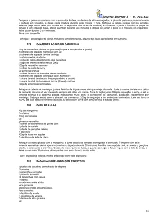 Receitas Internet 3 – N. Freitas
Tempere o peixe e o marisco com o sumo dos limões, os dentes de alho esmagados, a pimenta preta e o pimento lavado
e cortado em bocados, e deixe nesta mistura durante pelo menos 1 hora. Refogue a cebola picada com os tomates
pelados (veja como pelar um tomate em 5 segundos nas dicas de cozinha) e cortados, e junte o tomilho, a polpa de
tomate e um copo de água. Deixe cozinhar durante uns minutos e depois de juntar o peixe e o marisco no preparado,
deixe cozer durante 2 a 4 minutos.
Sirva com couve-flor.

* amêijoa - designação de vários moluscos lamelibrânquios, alguns dos quais apreciados em culinária.

       179      CAMARÕES AO MOLHO CARIBENHO

1 kg de camarões médios ou grandes (limpos e temperados a gosto)
2 colheres de sopa de manteiga sem sal
2 colheres de sopa de farinha de trigo
1 cebola média picadinha
1 copo do caldo do cozimento dos camarões
1 copo de creme de leite fresco 200g
200g de requeijão cremoso
1 colher de café de curry
sal pimenta branca
1 colher de sopa de salsinha verde picadinha
2 colheres de sopa de conhaque (para flambear)
1 xícara de chá de abacaxi fresco picadinho e cozido
1 xícara de chá de damascos turcos (doces) cozidos
100g de amêndoas laminadas.

Refogue a cebola na manteiga, junte a farinha de trigo e mexa até que esteja dourada. Junte o creme de leite e o caldo
de camarão de uma só vez mexendo sempre até obter um creme. Fora do fogão junte 200g de requeijão, o curry, o sal, a
pimenta branca e a salsinha picada, misturando muito bem, e acrescente os camarões, passados rapidamente por
manteiga. Salpique então com o abacaxi, os damascos, 200g de requeijão e as amêndoas laminadas. Leve ao forno a
200ºC até que esteja levemente dourado. É delicioso!!! Sirva com arroz branco e salada verde.

       180      CARIL DE LULAS

60g de margarina
2 cebolas
0,5kg de tomates
sal
 pimenta vermelha
1 colher de sobremesa de pó de caril
1 pitada de canela
1 pitada de gengibre ralado
 1 cravinho
500g de lulas em argolas
 3 decilitros de leite de côco.

Refogue a cebola picada com a margarina, e junte depois os tomates esmagados e sem pele. Tempere com sal e
pimenta vermelha e deixe apurar com o tacho tapado durante 30 minutos. Polvilhe com o pó de caril, a canela, o gengibre
ralado, e acrescente o cravinho. Depois de mexer junte as lulas, e quando começar a ferver regue com o leite de côco, e
deixe cozer mais 30 minutos. Acompanhe com arroz branco muito solto.

* caril especiaria indiana; molho preparado com esta especiaria

       181      BACALHAU GRELHADO COM PIMENTOES

4 postas de bacalhau demolhado de véspera
2 tomates
1 pimentões vermelho
1 pimento amarelo
12 batatinhas com casca
1 cebola,
cortada em anéis e frita
sal e pimenta
azeitonas pretas descaroçadas.
Para o molho:
1 decilitro de azeite
½ decilitros de vinagre
2 dentes de alho picados
sal



                                                                                                                     65
 