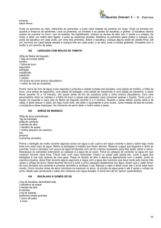 Receitas Internet 3 – N. Freitas
pimenta
salsa fresca.

Corte os pimentos ao meio, retire-lhes as sementes, e corte cada metade de pimento em duas. Corte os tomates em
quartos e limpe-os de sementes. Leve os pimentos, os tomates e as postas de bacalhau a grelhar. O bacalhau deverá
acabar de cozinhar no forno, com as batatas. No liqüidificador, misture os dentes de alho com o azeite e o vinagre, de
modo a obter um molho bem ligado, e junte as azeitonas picadas. Distribua os pimentos pelos pratos e coloque uma
posta de bacalhau em cada prato, por cima dos pimentos. Sobre o bacalhau, coloque alguns anéis de cebola fritos. Dê
um murrinho em cada batata assada e coloque três em cada prato, e ao lado, junte o tomate grelhado. Complete com o
molho e um raminho de salsa.

        182      LINGUADO COM MOLHO DE TOMATE

450g de filetes de linguado
1 lata de tomate batido
tomilho
1 folha de louro
segurelha
estragão
manjericão
cebolinho
1 cebola
1/4 xícara de vinho branco (facultativo)
1 colher de chá de mostarda.

Ponha cerca de 3cm de água numa caçarola e junte-lhe a cebola cortada aos bocados, uma pitada de tomilho, a folha de
louro, uma pitada de segurelha, uma pitada de estragão, uma pitada de manjericão e uma pitada de cebolinho, e deixe
ferver durante 10 a 15 minutos. Um pouco antes do fim da cozedura junte o vinho branco (facultativo). Com uma
escumadeira retire as cebolas e a folha de louro e passe pelo passador para conservar apenas o líquido. Torne a pôr o
líquido na caçarola e coza nele os filetes de linguado durante 2 a 4 minutos. Quando o peixe estiver cozido retire-o da
calda, e deixe reduzir o caldo, em fogo muito forte, até obter o equivalente a uma xícara. Junte metade da lata de tomate,
a mostarda e deixe engrossar. No momento de servir deite o molho sobre o peixe.

        183      ARROZ DE MARISCO

350g de arroz parboilizado
1kg de berbigão
250g de camarão
3 dentes de alho
1 decilitro de azeite
1 molho pequeno de coentros
sal,
pimenta
e pimenta vermelha.

Ponha o berbigão de molho durante algumas horas em água e sal. Lave-o em água corrente e abra-o sobre fogo muito
forte com meio copo de água. Retire os berbigões à medida que forem abrindo. Reserve a água que largaram e retire as
conchas. Coza o camarão num pouco de água temperada com sal só o tempo necessário para lhes poder retirar a casca.
Descasque os camarões reservando as cabeças e a água de os cozer. Ferva as cabeças de camarão na água em que
cozeram durante meia hora. Triture tudo num copo misturador (mixer) ou passe pelo passe-vite. Junte a água dos
berbigões e coe tudo através de uma gaze. Pique os dentes de alho e aloure-os ligeiramente com o azeite. Junte os
coentros picados, deixe fritar durante alguns segundos e regue com a água dos mariscos que deve medir pelo menos três
vezes o vofogo de arroz. Deixe levantar fervura e junte o arroz passado rapidamente por água. Assim que o caldo ferver
de novo tempere com pimenta e pimenta vermelha e verifique o sal. Reduza o calor e deixe cozer até o arroz estar bem
cozido. Cinco minutos antes de servir introduza os mariscos no arroz. (A porção de água pode ir até 5 vezes o vofogo de
arroz. Neste caso acrescente o caldo dos mariscos com água simples. O arroz tem de ter "goma" (parboilizado).

        184      BACALHAU À GOMES DE SÁ

2 kg de bacalhau demolhado leite
3 decilitros de azeite
4 dentes de alho
8 cebolas
2 kg de batatas
azeitonas pretas grandes
1 ramo de salsa
 2 ovos.




                                                                                                                       66
 