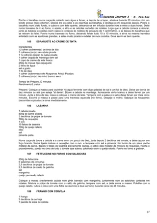 Receitas Internet 3 – N. Freitas
Ponha o bacalhau numa caçarola coberto com água a ferver, e depois de a tapar, abafe-a durante 20 minutos com um
tecido grosso (tipo cobertor). Depois tire as peles e as espinhas ao bacalhau e desfaça-o em pequenas lascas. Ponha o
bacalhau num prato fundo, e cubra-o com leite quente, deixando-se em infusão durante hora e meia a duas horas. Deite
numa travessa de ir ao forno, o azeite, o alho e as cebolas cortadas às rodelas. Logo que a cebola comece a alourar,
junte as batatas já cozidas (sem casca e cortadas às rodelas da grossura de 1 centímetro), e as lascas do bacalhau que
se retiram do leite. Ponha numa travessa no forno, deixando ferver tudo 10 a 15 minutos, e sirva na mesma travessa
enfeitado com as azeitonas grandes, a salsa muito picada e rodelas de ovos cozidos. Deve servir-se bem quente.

        185      ESPAGUETE AO CREME DE TINTA

Ingredientes
½ colher (sobremesa) de tinta de lula
3 colheres (sopa) de cebola picada
1 ½ colheres (sopa) de salsa picada
1 colher (sopa) de manteiga sem sal
1 copo de creme de leite fresco
250g de massa tipo espaguete
2 litros de água
sal a gosto
1 fio de óleo
1 colher (sobremesa) de Alcaparras Arisco Picadas
3 colheres (sopa) de vinho branco seco

Tempo de Preparo 20 minutos
Rendimento3 pratos

Preparo: Coloque a massa para cozinhar na água fervente com duas pitadas de sal e um foi de óleo. Deixe por cerca de
dez minutos ou até que esteja "al dente". Doure a cebola na manteiga. Acrescente vinho branco e deixe ferver por um
minuto. Junte a tinta de lula, mexa e coloque o creme de leite. Tempere com a salsa e o sal e deixe ferver por mais cinco
minutos. Escorra a massa e passe para uma travessa aquecida (no forno). Despeje o molho. Salpique as Alcaparras
(escorridas e picadas) e sirva imediatamente.

        186      LASANHA

1 cebola picada
500g de carne picada
3 decilitros de polpa de tomate
500g de requeijão
1 ovo
10 fatias de lasanha
100g de queijo ralado
óleo
sal
pimenta preta.

Numa caçarola doure a cebola e a carne com um pouco de óleo, junte depois 2 decilitros de tomate, e deixe apurar em
fogo brando. Numa tigela misture o requeijão com o ovo, e tempere com sal e pimenta. No fundo de um pirex ponha
metade da carne, depois 5 fatias de lasanha previamente cozida, e sobre elas metade da mistura de requeijão. Repita o
procedimento, pondo no cimo de tudo o tomate que sobrou polvilhado com o queijo ralado. Ponha no forno a gratinar.

        187      FETTUCCINE NO FORNO COM SALSICHAS

250g de fettuccine
6 salsichas de conserva
2,5 decilitros de polpa de tomate
2,5 decilitros de caldo de galinha
sal
margarina
queijo parmesão ralado.

Coloque a massa previamente cozida num pirex barrado com margarina, juntamente com as salsichas cortadas em
rodelas. Misture a polpa de tomate com o caldo de galinha, tempere com sal, e deite sobre a massa. Polvilhe com o
queijo ralado, cubra o pirex com uma folha de alumínio e leve ao forno durante cerca de 45 minutos.

        188      FRANGO COM CERVEJA

1 frango
2 decilitros de cerveja
1 pacote de sopa de cebola



                                                                                                                      67
 