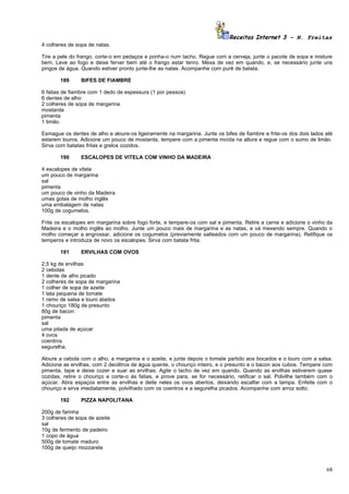 Receitas Internet 3 – N. Freitas
4 colheres de sopa de natas.

Tire a pele do frango, corte-o em pedaços e ponha-o num tacho. Regue com a cerveja, junte o pacote de sopa e misture
bem. Leve ao fogo e deixe ferver bem até o frango estar tenro. Mexa de vez em quando, e, se necessário junte uns
pingos de água. Quando estiver pronto junte-lhe as natas. Acompanhe com purê de batata.

       189      BIFES DE FIAMBRE

6 fatias de fiambre com 1 dedo de espessura (1 por pessoa)
6 dentes de alho
2 colheres de sopa de margarina
mostarda
pimenta
1 limão.

Esmague os dentes de alho e aloure-os ligeiramente na margarina. Junte os bifes de fiambre e frite-os dos dois lados até
estarem louros. Adicione um pouco de mostarda, tempere com a pimenta moída na altura e regue com o sumo de limão.
Sirva com batatas fritas e grelos cozidos.

       190      ESCALOPES DE VITELA COM VINHO DA MADEIRA

4 escalopes de vitela
um pouco de margarina
sal
pimenta
um pouco de vinho da Madeira
umas gotas de molho inglês
uma embalagem de natas
100g de cogumelos.

Frite os escalopes em margarina sobre fogo forte, e tempere-os com sal e pimenta. Retire a carne e adicione o vinho da
Madeira e o molho inglês ao molho. Junte um pouco mais de margarina e as natas, e vá mexendo sempre. Quando o
molho começar a engrossar, adicione os cogumelos (previamente salteados com um pouco de margarina). Retifique os
temperos e introduza de novo os escalopes. Sirva com batata frita.

       191      ERVILHAS COM OVOS

2,5 kg de ervilhas
2 cebolas
1 dente de alho picado
2 colheres de sopa de margarina
1 colher de sopa de azeite
1 lata pequena de tomate
1 ramo de salsa e louro atados
1 chouriço 180g de presunto
80g de bacon
pimenta
sal
uma pitada de açúcar
4 ovos
coentros
segurelha.

Aloure a cebola com o alho, a margarina e o azeite, e junte depois o tomate partido aos bocados e o louro com a salsa.
Adicione as ervilhas, com 2 decilitros de água quente, o chouriço inteiro, e o presunto e o bacon aos cubos. Tempere com
pimenta, tape e deixe cozer e suar as ervilhas. Agite o tacho de vez em quando. Quando as ervilhas estiverem quase
cozidas, retire o chouriço e corte-o ás fatias, e prove para, se for necessário, retificar o sal. Polvilhe também com o
açúcar. Abra espaços entre as ervilhas e deite neles os ovos abertos, deixando escalfar com a tampa. Enfeite com o
chouriço e sirva imediatamente, polvilhado com os coentros e a segurelha picados. Acompanhe com arroz solto.

       192      PIZZA NAPOLITANA

200g de farinha
3 colheres de sopa de azeite
sal
10g de fermento de padeiro
1 copo de água
500g de tomate maduro
100g de queijo mozzarela



                                                                                                                     68
 