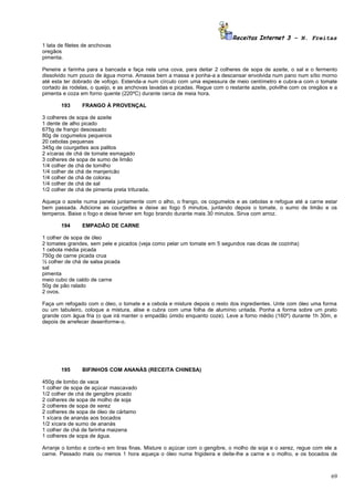 Receitas Internet 3 – N. Freitas
1 lata de filetes de anchovas
oregãos
pimenta.

Peneire a farinha para a bancada e faça nela uma cova, para deitar 2 colheres de sopa de azeite, o sal e o fermento
dissolvido num pouco de água morna. Amasse bem a massa e ponha-a a descansar envolvida num pano num sítio morno
até esta ter dobrado de vofogo. Estenda-a num círculo com uma espessura de meio centímetro e cubra-a com o tomate
cortado às rodelas, o queijo, e as anchovas lavadas e picadas. Regue com o restante azeite, polvilhe com os oregãos e a
pimenta e coza em forno quente (220ºC) durante cerca de meia hora.

        193     FRANGO À PROVENÇAL

3 colheres de sopa de azeite
1 dente de alho picado
675g de frango desossado
80g de cogumelos pequenos
20 cebolas pequenas
345g de courgettes aos palitos
2 xícaras de chá de tomate esmagado
3 colheres de sopa de sumo de limão
1/4 colher de chá de tomilho
1/4 colher de chá de manjericão
1/4 colher de chá de colorau
1/4 colher de chá de sal
1/2 colher de chá de pimenta preta triturada.

Aqueça o azeite numa panela juntamente com o alho, o frango, os cogumelos e as cebolas e refogue até a carne estar
bem passada. Adicione as courgettes e deixe ao fogo 5 minutos, juntando depois o tomate, o sumo de limão e os
temperos. Baixe o fogo e deixe ferver em fogo brando durante mais 30 minutos. Sirva com arroz.

        194     EMPADÃO DE CARNE

1 colher de sopa de óleo
2 tomates grandes, sem pele e picados (veja como pelar um tomate em 5 segundos nas dicas de cozinha)
1 cebola média picada
750g de carne picada crua
½ colher de chá de salsa picada
sal
pimenta
meio cubo de caldo de carne
50g de pão ralado
2 ovos.

Faça um refogado com o óleo, o tomate e a cebola e misture depois o resto dos ingredientes. Unte com óleo uma forma
ou um tabuleiro, coloque a mistura, alise e cubra com uma folha de alumínio untada. Ponha a forma sobre um prato
grande com água fria (o que irá manter o empadão úmido enquanto coze). Leve a forno médio (160º) durante 1h 30m, e
depois de arrefecer desenforme-o.




        195     BIFINHOS COM ANANÁS (RECEITA CHINESA)

450g de lombo de vaca
1 colher de sopa de açúcar mascavado
1/2 colher de chá de gengibre picado
2 colheres de sopa de molho de soja
2 colheres de sopa de xerez
2 colheres de sopa de óleo de cártamo
1 xícara de ananás aos bocados
1/2 xícara de sumo de ananás
1 colher de chá de farinha maizena
1 colheres de sopa de água.

Arranje o lombo e corte-o em tiras finas. Misture o açúcar com o gengibre, o molho de soja e o xerez, regue com ele a
carne. Passado mais ou menos 1 hora aqueça o óleo numa frigideira e deite-lhe a carne e o molho, e os bocados de



                                                                                                                    69
 
