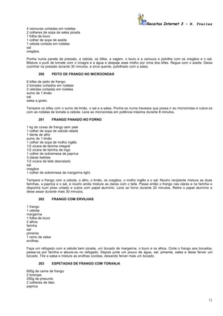 Receitas Internet 3 – N. Freitas
4 cenouras cortadas em rodelas
2 colheres de sopa de salsa picada
1 folha de louro
1 colher de sopa de azeite
1 cebola cortada em rodelas
sal
oregãos.

Ponha numa panela de pressão, a cebola, os bifes, a vagem, o louro e a cenoura e polvilhe com os oregãos e o sal.
Misture o purê de tomate com o vinagre e a água e despeje esse molho por cima dos bifes. Regue com o azeite. Deixe
cozinhar na pressão durante 30 minutos, e sirva quente, polvilhado com a salsa.

       200         PEITO DE FRANGO NO MICROONDAS

6 bifes de peito de frango
2 tomates cortados em rodelas
2 cebolas cortadas em rodelas
sumo de 1 limão
sal
salsa a gosto.

Tempere os bifes com o sumo de limão, o sal e a salsa. Ponha-os numa travessa que possa ir ao microondas e cubra-os
com as rodelas de tomate e cebola. Leve ao microondas em potência máxima durante 8 minutos.

       201         FRANGO PANADO NO FORNO

1 kg de coxas de frango sem pele
1 colher de sopa de cebola ralada
1 dente de alho
sumo de 1 limão
1 colher de sopa de molho inglês
1/2 xícara de farinha integral
1/2 xícara de farinha de trigo
1 colher de sobremesa de paprica
3 claras batidas
1/2 xícara de leite desnatado
sal
oregãos
1 colher de sobremesa de margarina light.

Tempere o frango com a cebola, o alho, o limão, os oregãos, o molho inglês e o sal. Noutro recipiente misture as duas
farinhas, a paprica e o sal, e noutro ainda misture as claras com o leite. Passe então o frango nas claras e na farinha e
disponha num pirex untado e cubra com papel alumínio. Leve ao forno durante 20 minutos. Retire o papel alumínio e
deixe assar durante mais 30 minutos.

       202         FRANGO COM ERVILHAS

1 frango
1 cebola
margarina
1 folha de louro
2 alhos
farinha
sal
pimenta
1 ramo de salsa
ervilhas.

Faça um refogado com a cebola bem picada, um bocado de margarina, o louro e os alhos. Corte o frango aos bocados,
passe-os por farinha e aloure-os no refogado. Depois junte um pouco de água, sal, pimenta, salsa e deixe ferver um
bocado. Tire a salsa e misture as ervilhas cozidas, deixando ferver mais um bocado.

       203         ESPETADAS DE FRANGO COM TORANJA

600g de carne de frango
2 toranjas
200g de presunto
2 colheres de óleo
paprica



                                                                                                                      71
 