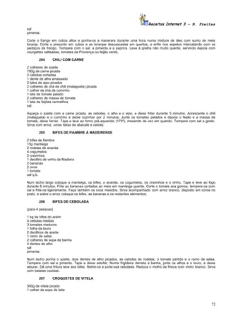 Receitas Internet 3 – N. Freitas
sal
pimenta.

Corte o frango em cubos altos e ponha-os a macerara durante uma hora numa mistura de óleo com sumo de meia
toranja. Corte o presunto em cubos e as toranjas descascadas em quartos, e enfie nos espetos intercalando com os
pedaços de frango. Tempere com o sal, a pimenta e a paprica. Leve à grelha não muito quente, servindo depois com
courgettes salteadas, tomates da Provença ou feijão verde.

        204     CHILI COM CARNE

2 colheres de azeite
700g de carne picada
2 cebolas cortadas
1 dente de alho amassado
2 talos de aipo picados
2 colheres de chá de chili (malagueta) picada
1 colher de chá de cominho
1 lata de tomate pelado
2 colheres de massa de tomate
1 lata de feijões vermelhos
sal.

Aqueça o azeite com a carne picada, as cebolas, o alho e o aipo, e deixe fritar durante 5 minutos. Acrescente o chili
(malagueta) e o cominho e deixe cozinhar por 2 minutos. Junte os tomates pelados e depois o feijão e a massa de
tomate, deixe ferver. Tape e leve ao forno pré-aquecido (175º), mexendo de vez em quando. Tempere com sal a gosto.
Sirva com arroz, umas fatias de abacate e cebola.

        205     BIFES DE FIAMBRE À MADEIRENSE

2 bifes de fiambre
15g manteiga
2 rodelas de ananás
4 cogumelos
2 cravinhos
1 decilitro de vinho da Madeira
2 bananas
2 ovos
1 tomate
sal q.b.

Num tacho largo coloque a manteiga, os bifes, o ananás, os cogumelos, os cravinhos e o vinho. Tape e leve ao fogo
durante 8 minutos. Frite as bananas cortadas ao meio em manteiga quente. Corte o tomate aos gomos, tempere-os com
sal e frite-os ligeiramente. Faça também os ovos mexidos. Sirva acompanhado com arroz branco, disposto em coroa no
prato, e sobre o arroz coloque os bifes, as bananas e os restantes elementos.

        206     BIFES DE CEBOLADA

(para 4 pessoas)

1 kg de bifes do acém
4 cebolas médias
3 tomates maduros
1 folha de louro
2 decilitros de azeite
1 ramo de salsa
2 colheres de sopa de banha
4 dentes de alho
sal
pimenta.

Num tacho ponha o azeite, dois dentes de alho picados, as cebolas às rodelas, o tomate partido e o ramo de salsa.
Tempere com sal e pimenta. Tape e deixe estufar. Numa frigideira derreta a banha, junte os alhos e o louro, e deixe
alourar. Dê uma fritura leve aos bifes. Retire-os e junte-osà cebolada. Reduza o molho da fritura com vinho branco. Sirva
com batatas cozidas.

        207     CROQUETES DE VITELA

500g de vitela picada
1 colher de sopa de leite



                                                                                                                      72
 