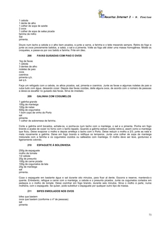 Receitas Internet 3 – N. Freitas
1 cebola
1 dente de alho
1 colher de sopa de azeite
2 ovos
1 colher de sopa de salsa picada
farinha de milho
Sal
pimenta.

Doure num tacho a cebola e o alho bem picados, e junte a carne, a farinha e o leite mexendo sempre. Retire do fogo e
junte os ovos previamente batidos, a salsa, o sal e a pimenta. Volte ao fogo até obter uma massa homogênea. Molde os
croquetes, e passe-os por ovo batido e farinha. Frite em óleo.

       208      FAVAS GUISADAS COM PAIO E OVOS

1kg de favas
1 cebola
3 dentes de alho
rodelas de paio
ovos
coentros
pimenta q.b.
sal q.b.

Faça um refogado com a cebola, os alhos picados, sal, pimenta e coentros. Junte as favas e algumas rodelas de paio e
cuba tudo com água, deixando cozer. Depois das favas cozidas, deite alguns ovos, de acordo com o número de pessoas
e deixe-os escalfar no guisado das favas. Sirva de imediato.

       209      GALINHA COM COGUMELOS

1 galinha grande
100g de manteiga
100g de natas
500g de cogumelos
1 bom copo de vinho do Porto
sal
pimenta
1 colher de sobremesa de farinha.

Corte a galinha em4 bocados, achate-os, e ponha-os num tacho com a manteiga, o sal e a pimenta. Ponha em fogo
brando e acabe de cozer no forno com o tacho tapado. Quando a galinha estiver cozida retire-a, assim como a manteiga
que ficou. Deixe evaporar o molho e depois arrefeça o tacho com o Porto. Deixe reduzir o molho a 2/3, junte as nata e
meta novamente a galinha. Deixe em fogo brando e retifique os temperos. Junte uma colher de sopa de manteiga
misturada com a farinha e os cogumelos cozidos ou salteados com manteiga. O molho deve ser leve, gorduroso e
ligeiramente colorido.

       210      ESPAGUETE À BOLONHESA

250g de espaguete
molho de tomate
1/2 cebola
20g de presunto
100g de carne picada
100g de cogumelos de lata
20g de manteiga
sal
pimenta.

Coza o espaguete em bastante água e sal durante oito minutos, para ficar al dente. Escorra e reserve, mantendo-o
quente. Entretanto, refogue a carne com a manteiga, a cebola e o presunto picados. Junte os cogumelos cortados em
pedaços e o molho de tomate. Deixe cozinhar em fogo brando, durante seis minutos. Sirva o molho à parte, numa
molheira, com o espaguete. Se quiser, pode substituir o espaguete por qualquer outro tipo de massa.

       211      BIFES ENROLADOS NOS OVOS

bifes que bastem
ovos que bastem (conforme o nº de pessoas)
sal
pimenta



                                                                                                                  73
 