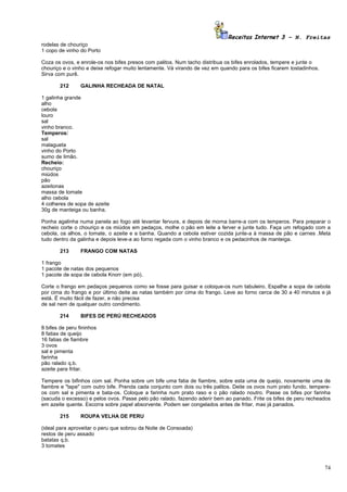 Receitas Internet 3 – N. Freitas
rodelas de chouriço
1 copo de vinho do Porto

Coza os ovos, e enrole-os nos bifes presos com palitos. Num tacho distribua os bifes enrolados, tempere e junte o
chouriço e o vinho e deixe refogar muito lentamente. Vá virando de vez em quando para os bifes ficarem tostadinhos.
Sirva com purê.

        212      GALINHA RECHEADA DE NATAL

1 galinha grande
alho
cebola
louro
sal
vinho branco.
Temperos:
sal
malagueta
vinho do Porto
sumo de limão.
Recheio:
chouriço
miúdos
pão
azeitonas
massa de tomate
alho cebola
4 colheres de sopa de azeite
30g de manteiga ou banha.

Ponha agalinha numa panela ao fogo até levantar fervura, e depois de morna barre-a com os temperos. Para preparar o
recheio corte o chouriço e os miúdos em pedaços, molhe o pão em leite a ferver e junte tudo. Faça um refogado com a
cebola, os alhos, o tomate, o azeite e a banha. Quando a cebola estiver cozida junte-a à massa de pão e carnes .Meta
tudo dentro da galinha e depois leve-a ao forno regada com o vinho branco e os pedacinhos de manteiga.

        213      FRANGO COM NATAS

1 frango
1 pacote de natas dos pequenos
1 pacote de sopa de cebola Knorr (em pó).

Corte o frango em pedaços pequenos como se fosse para guisar e coloque-os num tabuleiro. Espalhe a sopa de cebola
por cima do frango e por último deite as natas também por cima do frango. Leve ao forno cerca de 30 a 40 minutos e já
está. É muito fácil de fazer, e não precisa
de sal nem de qualquer outro condimento.

        214      BIFES DE PERÚ RECHEADOS

8 bifes de peru fininhos
8 fatias de queijo
16 fatias de fiambre
3 ovos
sal e pimenta
farinha
pão ralado q.b.
azeite para fritar.

Tempere os bifinhos com sal. Ponha sobre um bife uma fatia de fiambre, sobre esta uma de queijo, novamente uma de
fiambre e "tape" com outro bife. Prenda cada conjunto com dois ou três palitos. Deite os ovos num prato fundo, tempere-
os com sal e pimenta e bata-os. Coloque a farinha num prato raso e o pão ralado noutro. Passe os bifes por farinha
(sacuda o excesso) e pelos ovos. Passe pelo pão ralado, fazendo aderir bem ao panado. Frite os bifes de peru recheados
em azeite quente. Escorra sobre papel absorvente. Podem ser congelados antes de fritar, mas já panados.

        215      ROUPA VELHA DE PERU

(ideal para aproveitar o peru que sobrou da Noite de Consoada)
restos de peru assado
batatas q.b.
3 tomates



                                                                                                                      74
 