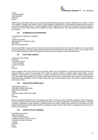 Receitas Internet 3 – N. Freitas
8 ovos
2 cebolas picadas
2 pés de alface
azeite q.b
sal q.b.

Retire ao peru que sobrou toda a carne que se aproveite para febras pequenas. Faça um refogado com a cebola, o azeite
e os tomates, e refogue nele também o peru. Frite as batatas em palitos finos( a quantidade de batata frita deve ser uma
vez e meia a quantidade de peru ). Junte as batatas ao peru. Depois bata os ovos como se fossem para uma omeleta e
na altura de ir para a mesa junte estes às batatas e ao peru, misturando bem. Sirva acompanhado de salada de alface e
arroz branco.

       216      ALMÔNDEGAS DE ESPINAFRES

1 embalagem de espinafres congelados
1 ovo
1/4 de litro de natas
100g de fiambre cortado em cubos
pão ralado
óleo ou azeite para fritar.

Coza os espinafres em água a ferver. Escorra-os muito bem, espremendo-os entre as mãos. Misture-os com as natas e
os cubos de fiambre. Com este preparado faça pequenas bolas, passe-as por pão ralado e, por fim, no ovo batido. Frite-
as em azeite abundante. Escorra sobre papel de cozinha e sirva de seguida, enquanto estão quentes.

       217      PATO COM LARANJA

1 pato com cerca de 2kg
3 laranjas
10 cubos de açúcar
1 copo de vinagre
1 copo de Curaçao
sal
pimenta.

Lave e esvazie o pato, ate-o e ponha-o numa caçarola. Asse-o do modo habitual, e quando estiver bem dourado tire-o da
caçarola. Misture o sumo de uma laranja com o molho do assado, cozinhe-o e depois passe-o pelo coador. À parte,
derreta em fogo brando os cubos de açúcar no vinagre, até ficar com uma cor dourada. Junte ao molho, assim como o
sumo das outras duas laranjas, e leve a fogo brando cerca de meia hora. Tempere com sal e pimenta, e junte raspas de
casca de laranja escaldadas. Junte o Curaçao. Disponha o pato numa travessa, decore com gomos e raspa de laranja e
cubra com o molho.

       218      ESCALOPES CORDON BLEU

4 escalopes de peru de
150g cada 4 fatias de presunto
200g de queijo Raclette
2 ovos
100g de manteiga farinha pão ralado
sal
pimenta.

Bata os escalopes até ficarem com uma espessura de 3mm e corte-os em dois no sentido da largura. Corte o presunto e
o queijo em fatias do mesmo tamanho dos escalopes. Ponha, por cima dos escalopes, uma fatia de presunto e uma fatia
do queijo, e finalmente o outro escalope, e depois feche-os com palitos. Passe-os por farinha, por ovo batido com sal e
pimenta e finalmente pelo pão ralado. Derreta a manteiga em fogo brando e aloure nela os escalopes durante cerca de 5
minutos para cada lado.

       219      COSTELETAS DE CARNEIRO

8 costeletas de carneiro
225g de manteiga
1 colher de sopa de óleo
5 colheres de sopa de vinho branco
5 colheres de sopa de vinagre
1 cebola
estragão
louro
tomilho



                                                                                                                     75
 