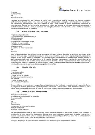 Receitas Internet 3 – N. Freitas
3 gemas
sumo de limão
sal
pimenta em grão.

Tempere as costeletas com sal e pimenta e frite-as com 3 colheres de sopa de manteiga e o óleo até dourarem
uniformemente. Ferva à parte o vinho branco, o vinagre, a cebola picada, o estragão, a pimenta, o louro, o tomilho e o
sal. Deixe ferver até reduzir para cerca de 2 colheres de sopa. Coe e junte-lhe as gemas desfeitas em uma colher de
sopa de água. Cozinhe em banho-maria, sem parar de mexer, até começar a engrossar. Acrescente aos poucos a
restante manteiga, sempre a bater, e aromatize com estragão, pimenta e sumo de limão. Junte o molho às costeletas,
ainda na frigideira de fritar as costeletas.

       220      ROLOS DE VITELA COM AZEITONAS

1kg de escalopes de vitela
200g de azeitonas pretas sem caroço
200g de presunto
2 dentes de alho
2 colheres de sopa de salsa picada
4 pitadas de noz-moscada
2 colheres de sopa de azeite
25g de manteiga
2 decilitros de vinho branco seco
sal
pimenta.

Bata os escalopes para eles ficarem finos e tempere-os com sal e pimenta. Mergulhe as azeitonas em água a ferver
durante 2 minutos, pique metade delas e as outras corte-as ao meio. Numa tigela misture o presunto picado, as azeitonas
picadas, o alho picado, a salsa, a pimenta e a noz-moscada. Cubra com esta mistura cada escalope, e depois enrole-o a
partir da extremidade mais fina, e ate-o com fio de cozinha. Derreta a manteiga com o azeite num tacho, aloure aí os
escalopes, e regue-os com o vinho branco, deixando ferver durante 1 minuto. Tape-os depois e deixe cozer em fogo
brando durante meia hora, mexendo de vez em quando. Depois junte as metades das azeitonas e deixe cozer durante 2
minutos. Sirva com arroz branco, e não se esqueça de retirar os fios.

       221      FRANGO COM MEL

1 frango
1 ramo de oregãos
6 dentes de alho
1 colher de chá de colorau
2 colheres de sopa de margarina
sal pimenta
1 colher de sopa de mel
um pouco de vinho branco.

Prepare o frango e recheie-o com o oregão. Faça uma pasta com o alho o colorau, a margarina, o sal e a pimenta. Ponha
o frango num tabuleiro, barre-o com a pasta e pincele-o com o mel. Leve ao forno a assar durante 40 minutos, e vire-o
várias vezes. Junte depois um pouco de vinho ao molho onde o frango assa. Acompanhe com purê de batata.

       222      CARNE DE PORCO À ALENTEJANA

800g de carne de porco
4 colheres de sopa de massa de pimentão
6 dentes de alho
louro
sal
pimenta
vinho branco
margarina e banha em partes iguais
500g de amêijoas *
6 batatas médias coentros.

De véspera tempere a carne de porco, aos cubos, com a massa de pimentão, o alho picado, o louro, o sal, a pimenta e
uns borrifos de vinho branco. No dia seguinte, aloure a carne numa mistura em partes iguais de banha e margarina, e
quando a carne estiver tenra junte as amêijoas. Deixe tapado até as amêijoas abrirem. À parte frite as batatas também
cortadas em cubos. Junte à carne, e sirva polvilhado com coentros.

Amêijoa - designação de vários moluscos lamelibrânquios, alguns dos quais apreciados em culinária.




                                                                                                                    76
 