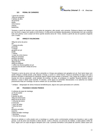 Receitas Internet 3 – N. Freitas
        223      PERNIL DE CARNEIRO

1 pernil de carneiro
100g de margarina
4 dentes de alho
sal pimenta
azeite
vinho branco
colorau
batatinhas.

Tempere o pernil de carneiro com uma pasta de margarina, alho picado, sal e pimenta. Coloque-a depois num tabuleiro
de ir ao forno e regue com azeite e vinho branco. À volta ponha as batatas descascadas e temperadas com sal, e polvilhe
tudo com colorau. Leve a assar em forno quente durante cerca de 1 hora, virando o pernil de vez em quando e regando
com o molho.

        224      ARROZ À VALENCIANA

300g de carne de porco
sal
1 cabeça de alho
pimentão
½ frango
gengibre em pó
azeite
1 cebola
½ copo de vinho branco
400g de camarões
pimenta vermelha
sal 400g de ervilhas
400g de lulas
400g de amêijoas
1 colher de chá de açafrão em pó
2 xícaras de chá bem cheias de arroz
salsichas
manteiga.

Tempere a carne de porco com sal, alho e pimentão e o frango aos pedaços com gengibre em pó. Num tacho largo com
azeite refogue a cebola picada, junte depois o frango, a carne e o vinho branco. Coza os camarões em água com sal e
pimenta vermelha e descasque-os (deixando alguns inteiros para enfeitar a travessa). Coe a água da cozedura e deite 5
xícaras de chá ao preparado. Junte também as ervilhas, as lulas, as amêijoas e o açafrão. Quando levantar fervura
adicione o arroz e deixe cozer durante 10 minutos. Junte agora os camarões descascados e as salsichas ás rodelas
previamente fritas em manteiga. Ao servir enfeite com os camarões inteiros.

* amêijoa - designação de vários moluscos lamelibrânquios, alguns dos quais apreciados em culinária.

        225      FEIJOADA À SOUSA FRANCO

2 colheres de sopa de manteiga
um fio de azeite
2 cebolas
6 dentes de alho
700g de entremeada
600g de pá de porco
1 chouriço de carne
2 cenouras
1 ramo de salsa
1 folha de louro
sal
pimenta vermelha
cravinho
3 latas de feijão manteiga
1 farinheira
1 chouriço de sangue.

Aloure as cebolas e o alho picado com a manteiga e o azeite, junte a entremeada cortada aos bocados e sem a pele
grossa, a pé de porco aos bocados e deixe alourar. Junte o chouriço, as cenouras às rodelas, a salsa atada à folha de
louro, regue com um copo de água e tempere com o sal, o pimenta vermelha e uma pitada de cravinho. Deixe cozer com




                                                                                                                    77
 