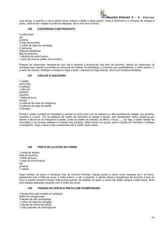 Receitas Internet 3 – N. Freitas
uma tampa, e quando a carne estiver tenra misture o feijão e deixe apurar. Coza a farinheira e o chouriço de sangue à
parte, corte-os em rodelas e junte-os à feijoada. Sirva com arroz branco.

        226     CODORNIZES COM PRESUNTO

4 codornizes
sal
pimenta
4 tiras de toucinho
1 colher de sopa de manteiga
2 cenouras
250g de cebolinhas
80g de presunto
1 decilitro de vinho branco
1 ramo de cheiros (salsa, louro e alho).

Prepare as codornizes, tempere-as com sal e pimenta e envolva-as nas tiras de toucinho. Aloure as codornizes na
manteiga bem quente e junte-lhe as cenouras às rodelas, as cebolinhas, o presunto aos quadradinhos, o vinho branco, e
o ramo de cheiros. Retifique o tempero e tape o tacho, cozendo em fogo brando. Sirva com ervilhas estufadas.

        227     COELHO À CAÇADORA

1 coelho
vinho tinto
2 cebolas
1 alho sal
pimenta
cravinho
1 folha de louro
farinha
2 colheres de sopa de margarina
4 colheres de sopa de azeite
2 tomates.

Ponha o coelho (cortado em bocados) a marinar no vinho tinto com as cebolas e o alho cortados às rodelas, sal, pimenta,
cravinho e o louro. Tire os pedaços de coelho da marinada (e separe o liquido, sem desperdiçar nada), passe-os por
farinha e aloure-os na margarina e azeite. Junte ao coelho as cebolas, os alhos, o louro, .... (ou seja, a parte "sólida" da
marinada) e os tomates pelados e cortados aos bocados. Deixe ferver um pouco, junte o liquido da marinada e retifique
os temperos. Tape e deixe cozer suavemente até o coelho estar macio.




        228     PONTA DE ALCATRA NO FORNO

1 ponta de alcatra
tiras de toucinho
1 folha de louro,
1 copo de vinho branco
sal
pimenta
1 cebola.

Faça incisões na carne e introduza tiras de toucinho fininhas. Depois ponha a carne numa travessa de ir ao forno,
juntamente com a folha de louro, o vinho branco, o sal, a pimenta, a cebola inteira e bocadinhos de toucinho e leve ao
forno a estufar durante 2 horas. Está pronta quando, ao espetar um garfo, a carne não deitar sangue e está macia. Sirva
com batatas salteadas cobertas com o molho da carne.

        229     FRANGO NA CERVEJA PRETA COM CHAMPIGNONS

1 frango sem pele cortado em pedaços
600ml de cerveja preta
4 dentes de alho amassados
1 colher de sopa de estragão
1 pacote de creme de cebola
1 vidro pequeno de champignons



                                                                                                                         78
 