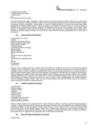 Receitas Internet 3 – N. Freitas
1 cebola pequena picada
3 colheres de sopa de azeite
1 laranja ácida
sal
pimenta-do-reino branca a gosto.

Tempere o frango com o alho, o estragão, o caldo da laranja, sal e pimenta-do-reino. Deixe marinar por no mínimo meia
hora, para tomar gosto. Refogue a cebola no azeite, e doure os pedaços do frango (reserve o molho do tempero). Depois
de dourado o frango, acrescente a cerveja preta e o creme de cebola diluído em uma xícara de chá de água. Mexa
delicadamente. Quando levantar fervura, misture ao frango os champignons cortados ao meio e o molho do tempero.
Cozinhe em fogo médio por 25 minutos, mexendo com delicadeza uma vez ou outra. Enquanto isso, se quiser, pode
preparar um espaguete ou talharim ao alho e óleo/ou arroz branco para acompanhar. Se optar pela massa, coloque numa
travessa o macarrão e parte do frango com seu molho por cima. Sirva bem quente, acompanhado de um bom vinho e
bom apetite.

        230      PERÚ ASSADO E RECHEADO

1 peru pequeno ou 1 perua
2 limões
250g de carne de porco picada
250g de fígado de vitela picado
50g de toucinho picado
1 cebola pequena
3 colheres de sopa de manteiga
50g de pinhões
50g de azeitonas
100g de miolo de pão
leite
1 colher de sopa de salsa picada
2 ovos
1/2 decilitros de aguardente velha
sal
pimenta
noz-moscada
vinho branco.

Prepare o peru e ponha-o de molho, em água fria com os limões em rodelas, de um dia para o outro. No dia seguinte
enxugue o peru e recheie-lhe o papo com a seguinte mistura: pique a cebola, aloure-a com uma colher de sopa de
manteiga e junte as carnes, os pinhões, as azeitonas sem caroço, o miolo de pão amolecido com um pouco de leite e a
colher de sopa de salsa picada. Ligue com os ovos batidos e a aguardente e tempere com sal, pimenta e noz-moscada.
Feche a abertura com agulha e linha e deixe ficar algumas horas. Coloque o peru num tabuleiro, regue-o com a restante
manteiga derretida e leve a assar em forno médio (180ºC). A meio da assadura refresque o peru com um pouco de vinho
branco. Depois de assado, retire-lhes as linhas com que foi cosido e sirva-o acompanhado com ervilhas salteadas,
cenouras estufadas e agriões frescos. Nota: Um peru de 5kg recheado leva cerca de 4horas a assar. Se começar a
alourar muito cedo, envolva-o em folha de alumínio.

        231      CABRITO ASSADO NO FORNO

1 cabrito médio
125g de margarina
100g de toucinho
4 cebolas
4 dentes de alho
2 folhas de louro
1 ramo de salsa
2,5 decilitros de vinho branco
1 colher de chá de colorau
500g de batatas sal pimenta.

Arranje o cabrito e barre-o com a seguinte mistura: pique 2 cebolas, os alhos e o toucinho, e junte-lhes 50g de margarina,
o colorau, 1 decilitro de vinho branco e tempere com sal grosso e pimenta. Forre uma assadeira com as restantes cebolas
cortadas em rodelas, e sobre ela coloque o cabrito, assim como um ramo da salsa e o louro, e deixe ficar assim durante
24h em local fresco. No dia seguinte regue o cabrito com o restante vinho, disponha à volta as batatas cortadas em
quartos e tempere com sal e pimenta. Espalhe o resto da margarina cortada aos bocados sobre o cabrito e as batatas e
leve a assar ao forno, regando de vez em quando com o molho que se vai formando.

        232      BOLA DE TRÁS-OS-MONTES (OU FOLAR)

1kg de farinha



                                                                                                                       79
 