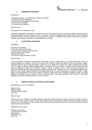 Receitas Internet 3 – N. Freitas
        2        ABOBRINHA COM NOZES

Ingredientes:

2 abobrinhas médias, com 350gr cada, cortadas em rodelas
2 colheres de sopa de margarina
1/2 xícara de chá de cebolinha verde picada
1 dente de alho amassado
1/2 xícara de nozes picadas

Modo de Fazer:

O recipiente é uma travessa de vidro.

1.Misture as abobrinhas, a margarina, a cebolinha e o alho. Sal e pimenta a gosto. 2.Cubra com papel-manteiga e leve ao
microondas. Potência máxima. Ajuste o tempo: 13 minutos. 3.Quando o relógio registrar sete minutos, mexa. 4.É esperar
o fim do cozimento, escorrer o líquido e dar o toque final: as nozes. O rendimento: seis porções. Cada uma tem apenas 5
calorias. Leve, simples e saudável, do microondas para sua mesa.

        3        ALCACHOFRA GRATINADA

Ingredientes

5 fundos de alcachofras
1/2 litro de creme de leite fresco
1 xícara e meia de queijo parmesão ralado
sal e pimenta do reino a gosto
salsinha para decorar
1/2 xícara de nozes torradas e picadas

Modo de Fazer:

O mais trabalhoso é descascar as alcachofras. Se preferir, compre o fundo já pronto, mas para esta receita, não use o
produto vendido em conserva. Vai ficar só o miolo da flor. Corte as sobras das folhas. Toda vez que corta é legal ir
passando limão por que ela escurece rápido, oxida com o ar. E depois tire o tampo roxo. Raspe os pelinhos que sobram
com uma colher. E jogue na água preparada para o cozimento. Vai suco de limão, um pouco de sal e farinha de trigo.
Deixe a alcachofra no fogo por 20 minutos. Prepare o molho: na panela mexa o creme de leite até engrossar um
pouquinho. Acrescente uma xícara do parmesão ralado e deixe derreter. Tempere com o sal, a pimenta e desligue o fogo.
Agora é montar o prato. Seque a alcachofra num papel absorvente. Um fundo de alcachofra, um pouco do molho, o queijo
ralado. Leve para gratinar no forno bem quente. Em alguns minutos está pronto. Enfeite com salsinha verde e as nozes
picadas. A alcachofra não tem calorias, fica por conta do creme e do queijo parmesão. Sirva o fundo de alcachofra
gratinado com nozes acompanhado de um vinho tinto suave.



        4        ARROZ C/ LENTILHA E KAFKA DO JOÃO BOSCO

Ingredientes p/ o arroz com lentilhas:

200gr de arroz
200g de lentilha
2 cebolas médias picadas
óleo e sal

Modo de fazer:

Cozinhe o arroz e a lentilha em panelas separadas. Quando a lentilha estiver bem macia, escorra bem a água e misture
com o arroz. Frite a cebola e junte ao arroz com lentilha. frite bem as cebolas cortadas em gomos maiores e bote por
cima do arroz. Para decorar o prato, a cebola frita é fundamental. João Bosco ensina um truque, misture farinha de trigo à
cebola para ela ficar crocante.

Ingredientes para o kafka:

400gr de carne moída
1 cebola pequena picada
salsa picada
pimenta do reino
óleo e sal




                                                                                                                        8
 