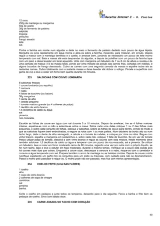Receitas Internet 3 – N. Freitas
12 ovos
250g de manteiga ou margarina
50g de azeite
30g de fermento de padeiro
salpicão
lingüiça
presunto
frango assado
leite
sal.

Ponha a farinha em monte num alguidar e deite no meio o fermento de padeiro desfeito num pouco de água tépida.
Mergulhe os ovos rapidamente em água morna e abra-os sobre a farinha, mexendo, para misturar, em círculo. Depois
regue a massa com a manteiga derretida e o azeite, e amasse bem, juntando se necessário um pouco de leite morno
temperado com sal. Bata a massa até esta desprender do alguidar, e depois de polvilhar com um pouco de farinha tape
com um pano e deixe levedar em local aquecido. Unte com margarina um tabuleiro de 7 ou 8 cm de altura e revista-o de
uma camada de massa (1/3 da massa total), pondo por cima metade da porção das carnes frias, cortadas em rodelas, e
alguns bocados de frango desossado. Cubra as carnes com uma segunda camada de massa e espalhe sobre ela as
restantes carnes. Cubra totalmente com a restante massa e deixe levedar até dobrar o vofogo. Pincele a superfície com
gema de ovo e leve a cozer em forno bem quente durante 45 minutos.

       233      SALSICHAS COM COUVE LOMBARDA

8 salsichas frescas
1 couve lombarda (ou repolho)
1 cenoura
1 nabo
4 fatias de toucinho (ou bacon)
50g margarina
1 dente de alho
1 cebola pequena
1 tomate maduro grande (ou 4 colheres de polpa)
1 decilitro de vinho branco
1,5 decilitros de caldo ou água
sal
pimenta
noz-moscada.

Escalde as folhas de couve em água com sal durante 5 a 10 minutos. Depois de arrefecer, tire as 4 folhas maiores
inteiras, espalme-as com a mão e estenda-as sobre a mesa. Sobre cada uma delas coloque 1 ou 2 das folhas mais
pequenas, e sobre cada conjunto de folhas, coloque 2 salsichas. Dobre as folhas de couve para dentro, enrole de modo a
que as salsichas fiquem bem embrulhadas, e segure os rolos com 1 ou mais palitos. Num tabuleiro de bordo alto ou num
tacho largo, deite o dente de alho esmagado, a cebola e o tomate às rodelas, e coloque por cima os rolos. Regue com
vinho branco, espalhe a margarina em pedacinhos e, sobre cada rolo, coloque 1 fatia de toucinho. Se em vez de tomate
fresco utilizar polpa de tomate, dissolva-a com vinho branco e regue as couves com esta mistura. Neste momento deve
também adicionar 1,5 decilitros de caldo ou água e temperar com um pouco de noz-moscada, sal e pimenta. Se utilizar
um tabuleiro, leve a cozer em forno moderado cerca de 60 minutos, regando uma vez por outra com o próprio líquido, se
for num tacho, tape e leve a estufar em fogo moderado, durante o mesmo tempo. Verifique se a couve está cozida pois
há couves mais rijas que outras. Enquanto a couve coze, descasque a cenoura e o nabo, risque-os com o canelador e
coza-os e água temperada com sal. Prepare também o arroz de manteiga ou as batatas cozidas. Depois da couve cozida
(verifique espetando um garfo) tire os conjuntos para um prato ou travessa, com cuidado para não se desmancharem.
Passe o molho pelo passador e regue-os. O molho pode não ser passado, mas fica com menos apresentação.

       234      COELHO FRITO (ILHA DAS FLORES)

1 coelho
alho
1 copo de vinho branco
2 colheres de sopa de vinagre
cominhos
sal
pimenta
banha.

Corte o coelho em pedaços e junte todos os temperos, deixando para o dia seguinte. Ferva a banha e frite bem os
pedaços de coelho. Sirva com batata doce.

       235      CARNE ASSADA NO TACHO COM CORAÇÃO




                                                                                                                   80
 