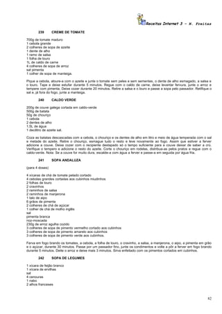 Receitas Internet 3 – N. Freitas

       239       CREME DE TOMATE

700g de tomate maduro
1 cebola grande
2 colheres de sopa de azeite
1 dente de alho
1 ramo de salsa
1 folha de louro
1L de caldo de carne
4 colheres de sopa de arroz
sal pimenta
1 colher de sopa de manteiga.

Pique a cebola, aloure-a com o azeite e junte o tomate sem peles e sem sementes, o dente de alho esmagado, a salsa e
o louro. Tape e deixe estufar durante 5 minutos. Regue com o caldo de carne, deixe levantar fervura, junte o arroz e
tempere com pimenta. Deixe cozer durante 20 minutos. Retire a salsa e o louro e passe a sopa pelo passador. Retifique o
sal e, já fora do fogo, junte a manteiga.

       240       CALDO VERDE

200g de couve galega cortada em caldo-verde
500g de batata
50g de chouriço
1 cebola
2 dentes de alho
1,5L de água
1 decilitro de azeite sal.

Coza as batatas descascadas com a cebola, o chouriço e os dentes de alho em litro e meio de água temperada com o sal
e metade do azeite. Retire o chouriço, esmague tudo o resto e leve novamente ao fogo. Assim que estiver a ferver
adicione a couve. Deixe cozer com o recipiente destapado só o tempo suficiente para a couve deixar de saber a crú.
Verifique o tempero e adicione o resto do azeite. Corte o chouriço em rodelas, distribua-as pelos pratos e regue com o
caldo-verde. Nota: Se a couve for muito dura, escalde-a com água a ferver e passe-a em seguida por água fria.

       241       SOPA ANDALUZA

(para 4 doses)

4 xícaras de chá de tomate pelado cortado
4 cebolas grandes cortadas aos cubinhos miudinhos
2 folhas de louro
2 cravinhos
2 raminhos de salsa
2 raminhos de manjerona
1 talo de aipo
6 grãos de pimenta
2 colheres de chá de açúcar
1 colher de chá de molho inglês
sal
pimenta branca
noz-moscada
230g de arroz agulha cozido
3 colheres de sopa de pimento vermelho cortado aos cubinhos
3 colheres de sopa de pimento amarelo aos cubinhos
3 colheres de sopa de pimento verde aos cubinhos.

Ferva em fogo brando os tomates, a cebola, a folha de louro, o cravinho, a salsa, a manjerona, o aipo, a pimenta em grão
e o açúcar, durante 30 minutos. Passe por um passador fino, junte os condimentos e volte a pôr a ferver em fogo brando
durante 5 minutos. Deite o arroz e deixe mais 3 minutos. Sirva enfeitado com os pimentos cortados em cubinhos.

       242       SOPA DE LEGUMES

1 xícara de feijão branco
1 xícara de ervilhas
sal
4 cenouras
1 nabo
2 alhos franceses



                                                                                                                     82
 
